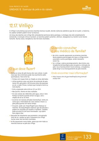 133
GUIA PRÁTICO DE SAÚDE
UNIDADE 12. Doenças da pele e do cabelo
Tradução e adaptação
Novembro 2009
12.17. Vitíligo
O vitíligo é uma doença que provoca manchas brancas na pele, devido à falta da substância que dá cor à pele: a melanina.
Os cabelos também podem tornar-se brancos.
Um terço dos doentes com vitíligo têm antecedentes familiares desta patologia. A etiologia não está completamente
esclarecida. A evolução clínica é variável: as manchas podem aumentar, diminuir, desaparecer ou manter-se do mesmo
tamanho. Muitas vezes a terapêutica não tem bons resultados.
O que deve fazer?
ț Proteja as zonas de pele branca dos raios solares. A pele
clara que não se bronzeia pode mais facilmente sofrer
queimaduras. Para evitá-las:
– Proteja com roupas leves ou chapéu as zonas afectadas.
– Utilize protector solar com factor de protecção de pelo
menos 30, aplicando-o 30 minutos antes da exposição
ao sol, a cada 2 horas e sempre que transpire muito ou
tome banho.
– Evite a exposição solar entre as 12 e as 16 h.
– Não facilite, mesmo em dias nublados.
– Os raios solares são reflectidos pela água, areia e neve.
Proteja-se mesmo quando estiver na água, sob o
chapéu de sol ou na neve.
– Se estiver em maiores altitudes (montanhas), tenha em
conta que a intensidade dos raios solares é maior e a
pele pode queimar em menos tempo.
– Se quiser, pode usar maquilhagem para disfarçar as
manchas. Há maquilhagens especiais que são eficazes e
podem ser utilizadas por homens e mulheres. Também
pode escurecê-la com auto-bronzeador, cujo efeito
dura alguns dias.
ț Desconfie de tratamentos que prometem a recuperação
total da cor. Lembre-se que o tratamento do vitíligo
muitas vezes não tem bons resultados.
ț Se lhe aparecerem novas lesões, pense que nem todas as
manchas brancas na pele são vitíligo.
Quando consultar
o seu médico de família?
ț No início, quando aparecerem as primeiras manchas.
Numa pequena percentagem de casos o vitíligo ocorre
associado a outras patologias, sendo necessário
excluí-las.
ț Se o vitíligo o afecta psicologicamente, deve tentar uma
terapêutica farmacológica para recuperar a coloração da
pele. Se as manchas forem muito extensas, a terapêutica
pode dirigir-se ao branqueamento da pele restante.
Onde encontrar mais informação?
ț http://www.nlm.nih.gov/medlineplus/ency/article/
000831.htm
 