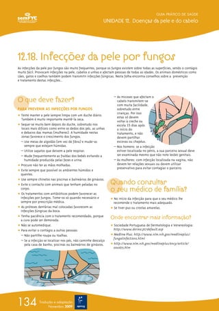 GUIA PRÁTICO DE SAÚDE
UNIDADE 12. Doenças da pele e do cabelo
134 Tradução e adaptação
Novembro 2009
12.18. Infecções da pele por fungos
As infecções da pele por fungos são muito frequentes, porque os fungos existem sobre todas as superfícies, sendo o contágio
muito fácil. Provocam infecções na pele, cabelos e unhas e afectam pessoas de todas as idades. Os animais domésticos como
cães, gatos e coelhos também podem transmitir infecções fúngicas. Nesta folha encontra conselhos sobre a prevenção
e tratamento destas infecções..
O que deve fazer?
PARA PREVENIR AS INFECÇÕES POR FUNGOS
ț Tente manter a pele sempre limpa com um duche diário.
Também é muito importante mantê-la seca.
ț Seque-se muito bem depois do duche, sobretudo nos
locais mais difíceis como entre os dedos dos pés, as unhas
e debaixo das mamas (mulheres). A humidade nestas
zonas favorece o crescimento dos fungos.
– Use meias de algodão (em vez de fibra) e mude-as
sempre que estejam húmidas.
– Utilize sapatos que deixem a pele respirar.
– Mude frequentemente as fraldas dos bebés evitando a
humidade produzida pelas fezes e urina.
ț Procure não ter as mãos molhadas.
ț Evite sempre que possível os ambientes húmidos e
quentes.
ț Use sempre chinelos nas piscinas e balneários de ginásios.
ț Evite o contacto com animais que tenham peladas no
corpo.
ț Os tratamentos com antibióticos podem favorecer as
infecções por fungos. Tome-os só quando necessário e
sempre por prescrição médica.
ț As próteses dentárias mal colocadas favorecem as
infecções fúngicas da boca.
ț Tenha paciência com o tratamento recomendado, porque
a cura pode ser demorada.
ț Não se automedique.
ț Para evitar o contágio a outras pessoas:
– Não partilhe roupa ou toalhas.
– Se a infecção se localizar nos pés, não caminhe descalço
pela casa de banho, piscinas ou balneários de ginásios.
– As micoses que afectam o
cabelo transmitem-se
com muita facilidade,
sobretudo entre
crianças. Por isso
estas só devem
voltar à creche ou
escola 15 dias após
o início do
tratamento, e não
devem partilhar
escovas ou chapéus.
– Nos homens: se a infecção
estiver localizada no pénis, a sua parceira sexual deve
ser examinada mesmo que não note lesões genitais.
– As mulheres: com infecção localizada na vagina, não
devem ter relações sexuais ou devem utilizar
preservativo para evitar contagiar o parceiro.
Quando consultar
o seu médico de família?
ț No início da infecção para que o seu médico lhe
recomende o tratamento mais adequado.
ț Se tiver pus ou crostas amarelas.
Onde encontrar mais informação?
ț Sociedade Portuguesa de Dermatologia e Venereologia:
http://www.dermo.pt/default.asp
ț Medline Plus: http://www.nlm.nih.gov/medlineplus/
fungalinfections.html
ț http://www.nlm.nih.gov/medlineplus/ency/article/
000875.htm
 