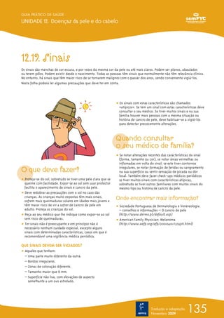 135
GUIA PRÁTICO DE SAÚDE
UNIDADE 12. Doenças da pele e do cabelo
Tradução e adaptação
Novembro 2009
12.19. Sinais
Os sinais são manchas de cor escura, e por vezes da mesma cor da pele ou até mais claros. Podem ser planos, abaulados
ou terem pêlos. Podem existir desde o nascimento. Todas as pessoas têm sinais que normalmente não têm relevância clínica.
No entanto, há sinais que têm maior risco de se tornarem malignos com o passar dos anos, sendo conveniente vigiá-los.
Nesta folha poderá ler algumas precauções que deve ter em conta.
O que deve fazer?
ț Proteja-se do sol, sobretudo se tiver uma pele clara que se
queime com facilidade. Expor-se ao sol sem usar protector
facilita o aparecimento de sinais e cancro da pele.
ț Deve redobrar as precauções com o sol no caso das
crianças. As crianças muito expostas têm mais sinais,
sofrem mais queimaduras solares em idades mais jovens e
têm maior risco de vir a sofrer de cancro de pele em
adulto. Proteja as crianças do sol.
ț Peça ao seu médico que lhe indique como expor-se ao sol
sem risco de queimaduras.
ț Ter sinais não é preocupante e em princípio não é
necessário nenhum cuidado especial, excepto alguns
sinais com determinadas características, casos em que é
recomendável uma vigilância médica periódica.
QUE SINAIS DEVEM SER VIGIADOS?
ț Aqueles que tenham:
– Uma parte muito diferente da outra.
– Bordos irregulares.
– Zonas de coloração diferente.
– Tamanho maior que 6 mm.
– Superfície não lisa, com elevações de aspecto
semelhante a um ovo estrelado.
ț Os sinais com estas características são chamados
«atípicos». Se tem um sinal com estas características deve
consultar o seu médico. Se tiver muitos sinais e na sua
família houver mais pessoas com a mesma situação ou
história de cancro de pele, deve habituar-se a vigiá-los
para detectar precocemente alterações.
Quando consultar
o seu médico de família?
ț Se notar alterações recentes das características do sinal
(forma, tamanho ou cor), se notar áreas vermelhas ou
inflamadas em volta do sinal; se este tiver contornos
irregulares, se notar formação de feridas ou sangramento
na sua superfície ou sentir sensação de picada ou dor
local. Também deve fazer check-ups médicos periódicos
se tiver muitos sinais com características atípicas,
sobretudo se tiver outros familiares com muitos sinais do
mesmo tipo ou história de cancro da pele.
Onde encontrar mais informação?
ț Sociedade Portuguesa de Dermatologia e Venereologia
– conselhos e informações – O cancro de pele
(http://www.dermo.pt/default.asp)
ț American Family Physician: Melanoma
(http://www.aafp.org/afp/20010401/1374ph.html)
 