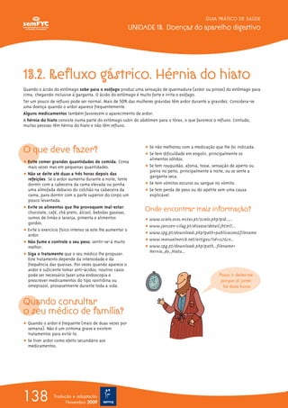13.2. Refluxo gástrico. Hérnia do hiato
Quando o ácido do estômago sobe para o esófago produz uma sensação de queimadura (ardor ou pirose) do estômago para
cima, chegando inclusive à garganta. O ácido do estômago é muito forte e irrita o esófago.
Ter um pouco de refluxo pode ser normal. Mais de 50% das mulheres grávidas têm ardor durante a gravidez. Considera-se
uma doença quando o ardor aparece frequentemente.
Alguns medicamentos também favorecem o aparecimento de ardor.
A hérnia do hiato consiste numa parte do estômago subir do abdómen para o tórax, o que favorece o refluxo. Contudo,
muitas pessoas têm hérnia do hiato e não têm refluxo.
O que deve fazer?
ț Evite comer grandes quantidades de comida. Coma
mais vezes mas em pequenas quantidades.
ț Não se deite até duas a três horas depois das
refeições. Se o ardor aumenta durante a noite, tente
dormir com a cabeceira da cama elevada ou ponha
uma almofada debaixo do colchão na cabeceira da
cama, para dormir com a parte superior do corpo um
pouco levantada.
ț Evite os alimentos que lhe provoquem mal-estar:
chocolate, café, chá preto, álcool, bebidas gasosas,
sumos de limão e laranja, pimenta e alimentos
gordos.
ț Evite o exercício físico intenso se este lhe aumentar o
ardor.
ț Não fume e controle o seu peso; sentir-se-á muito
melhor.
ț Siga o tratamento que o seu médico lhe propuser.
Este tratamento depende da intensidade e da
frequência das queixas. Por vezes quando aparece o
ardor é suficiente tomar anti-ácidos; noutros casos
pode ser necessário fazer uma endoscopia e
prescrever medicamentos do tipo ranitidina ou
omeprazol, provavelmente durante toda a vida.
Quando consultar
o seu médico de família?
ț Quando o ardor é frequente (mais de duas vezes por
semana). Não é um sintoma grave e existem
tratamentos para evitá-lo.
ț Se tiver ardor como efeito secundário aos
medicamentos.
ț Se não melhorou com a medicação que lhe foi indicada.
ț Se tem dificuldade em engolir, principalmente os
alimentos sólidos.
ț Se tem rouquidão, afonia, tosse, sensação de aperto ou
pieira no peito, principalmente à noite, ou se sente a
garganta seca.
ț Se tem vómitos escuros ou sangue no vómito.
ț Se tem perda de peso ou do apetite sem uma causa
explicável.
Onde encontrar mais informação?
ț www.scielo.oces.mctes.pt/scielo.php?pid......
ț www.janssen-cilag.pt/disease/detail.jhtml?...
ț www.spg.pt/download1.php?path=publicacoes&filename
ț www.manualmerck.net/artigos/?id=127&cn...
ț www.spg.pt/download1.php?path...filename=
Hernia_do_Hiato...
GUIA PRÁTICO DE SAÚDE
UNIDADE 13. Doenças do aparelho digestivo
138 Tradução e adaptação
Novembro 2009
Posso ir deitar-me
porque já jantei
há duas horas
 