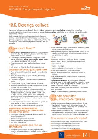 13.5. Doença celíaca
Na doença celíaca o doente não pode digerir o glúten, mais concretamente a gliadina, uma proteína vegetal que
se encontra no trigo, na aveia, no centeio e na cevada. A doença celíaca pode iniciar-se na infância, mas também pode
aparecer nos adultos.
Pode provocar dor intestinal, gases ou diarreia. Também
diminui a absorção de outros alimentos que são necessários,
provocando perda de peso, atraso no crescimento, anemia, etc.
Consegue-se controlar a doença fazendo uma dieta sem esta
proteína.
O que deve fazer?
ț Contacte com as associações de doentes celíacos da zona
onde vive. Dar-lhe-ão informação sobre alimentos, lojas,
restaurantes, etc. para celíacos.
ț Cada vez que comer alguma coisa com glúten vai-lhe
afectar o intestino. Se fizer correctamente a dieta sentir-
-se-á bem e levará uma vida normal.
ț É muito importante que a sua família colabore na sua
dieta
ț Leia sempre as etiquetas dos alimentos que compra.
ALIMENTOS COM GLÚTEN, QUE NÃO DEVE TOMAR
ț Pão e farinhas de trigo, centeio, cevada e aveia. Sêmola
de trigo.
ț Bolos, massas de todos os tipos, bolachas, biscoitos e
pastelaria em geral.
ț Chocolates, excepto se a etiqueta indicar que não têm
glúten.
ț Cerveja, malte, café de cevada, bebidas destiladas.
ț Alimentos preparados (cubos de caldo, sopas de pacote,
comidas pré-cozinhadas, etc.).
ț Os ingredientes referidos nas etiquetas que podem ter
glúten são: glúten, cereais, farinhas, emulsionantes
modificados (E-1404,E-1410,E-1412,E-1413,E-1414,
E-1422, E-1450), amidos, fécula, fibra, espessantes,
sêmola, proteína, hidrolisado de proteína, malte, extracto
de malte, levedura, extracto de levedura, especiarias e
aromatizantes.
ț Se fizer feijões com chouriço e o chouriço tiver glúten, não
pode separar o chouriço e comer os feijões.
ț Não use o azeite onde fritou alimentos com glúten.
ALIMENTOS QUE PODEM TER GLÚTEN
(SÓ OS PODE COMER SE NA ETIQUETA DISSER
QUE NÃO LEVAM GLÚTEN)
ț Charcutaria em geral (mortadela, salsichas, pastéis de
presunto ou de carne).
ț Queijos fundidos, patês e conservas.
ț Doces, rebuçados e gelados. Maçapão.
ț Café e chá instantâneos.
ALIMENTOS SEM GLÚTEN, PODE TOMÁ-LOS
SEM PROBLEMAS
ț Leite e derivados: queijos normais, requeijão, nata,
iogurtes naturais e de sabores (cuidado com os pedaços)
e coalhada.
ț Todo o tipo de carnes e vísceras frescas, congeladas e em
conservas ao natural e presunto.
ț Peixe fresco e congelado sem envolver em farinha ou pão
ralado, mariscos frescos, peixes e mariscos em conserva
ao natural ou em azeite.
ț Ovos.
ț Verduras, hortaliças e tubérculos. Frutas. Legumes.
ț Arroz, milho e tapioca, assim como seus derivados.
ț Açúcar e mel.
ț Azeite e manteiga.
ț Café em grão ou moído, infusões ou refrescos.
ț Todo o tipo de vinhos e bebidas espumosas.
ț Frutos secos naturais e fritos (os torrados podem ter
glúten).
ț Sal, vinagre de vinho, especiarias secas ou em grão e
todas as frescas.
Em bares e restaurantes: ter em conta que o óleo das
fritadeiras pode ter sido usado para fritar croquetes e pana-
dos. As sopas podem levar farinha. Os panados, purés ou
cremes de verduras podem ter pão ralado.
Evite comer alimentos feitos artesanalmente e os que não
estão etiquetados.
Atenção aos medicamentos, podem ter glúten e farinhas.
Quando consultar
o seu médico de família?
ț Se lhe foi diagnosticada a doença ou a alguém da sua
família mais chegada. Neste último caso, o risco de
desenvolver a doença é maior mas não quer dizer que
venha a ficar com esta doença.
ț Se não melhorar com a dieta nas 2 primeiras semanas (só
raramente demora mais tempo); muito provavelmente
está a consumir alimentos com glúten e não dá por isso.
Onde encontrar mais informação?
ț 100-gluten.blogspot.com/.../intolerancia-lactose.html
ț www.semgluten.com.br/html/celiaca.htm
ț www.semgluten.com.br/html/celiaca.htm
ț www.advita.pt/index.php?id=49,141,0,0,1,0
141
GUIA PRÁTICO DE SAÚDE
UNIDADE 13. Doenças do aparelho digestivo
Tradução e adaptação
Novembro 2009
 