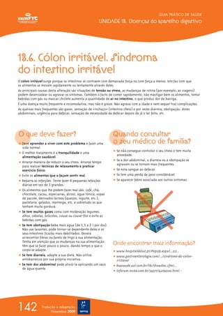 GUIA PRÁTICO DE SAÚDE
UNIDADE 13. Doenças do aparelho digestivo
142 Tradução e adaptação
Novembro 2009
13.6. Cólon irritável. Sindroma
do intestino irritável
O cólon irritável surge porque os intestinos se contraem com demasiada força ou com força a menos. Isto faz com que
os alimentos se movam rapidamente ou lentamente através deles.
As principais causas desta alteração são situações de tensão ou stress; as mudanças de rotina (por exemplo, as viagens)
podem desencadear ou agravar os sintomas. Também o facto de comer rapidamente, não mastigar bem os alimentos, tomar
bebidas com gás ou mascar chiclete aumenta a quantidade de ar no intestino, o que produz dor de barriga.
É uma doença muito frequente e incomodativa, mas não é grave. Não agrava com a idade e nem sequer traz complicações.
As queixas mais frequentes são gases, sensação de «inchaço» (intestino cheio) e por vezes diarreia, obstipação, dores
abdominais, urgência para defecar, sensação de necessidade de defecar depois de já o ter feito, etc.
O que deve fazer?
ț Deve aprender a viver com este problema e fazer uma
vida normal.
ț O melhor tratamento é a tranquilidade e uma
alimentação saudável.
ț Arranje maneira de reduzir o seu stress. Arranje tempo
para realizar técnicas de relaxamento e praticar
exercício físico.
ț Evite os alimentos que o façam sentir mal.
ț Reparta as refeições. Tente fazer 6 pequenas refeições
diárias em vez de 3 grandes.
ț Os alimentos que lhe podem fazer mal são: café, chá,
chocolate, cacau, especiarias, álcool, água tónica, sopas
de pacote, derivados lácteos (queijos, iogurte, etc.),
pastelaria, gelados, manteiga, etc. e sobretudo os que
tenham muita gordura.
ț Se tem muitos gases coma com moderação legumes,
alhos, cebolas, brócolos, couve ou couve-flor e evite as
bebidas com gás.
ț Se tem obstipação beba mais água (de 1,5 a 2 l por dia).
Não use laxantes; pode tornar-se dependente deles e os
seus intestinos ficarão mais debilitados. Deverá
acrescentar fibras ou farelo de trigo à sua alimentação.
Tenha em atenção que as mudanças na sua alimentação
têm que se fazer pouco a pouco, dando tempo a que o
corpo se adapte.
ț Se tem diarreia, adapte a sua dieta. Não utilize
antidiarreicos por sua própria iniciativa.
ț Se tem dor abdominal pode aliviá-la aplicando um saco
de água quente.
Quando consultar
o seu médico de família?
ț Se não consegue controlar o seu stress e tem muita
ansiedade.
ț Se a dor abdominal, a diarreia ou a obstipação se
agravam ou se tornam mais frequentes.
ț Se nota sangue ao defecar.
ț Se tem uma perda de peso considerável.
ț Se aparecer febre associada aos outros sintomas.
Onde encontrar mais informação?
ț www.hospitaldaluz.pt/PopUp.aspx?...215...
ț www.gastroenterologia.com/.../sindrome-do-colon-
irritavel
ț boasaude.uol.com.br/lib/ShowDoc.cfm?...
ț inforum.insite.com.br/39377/4269000.html -
 