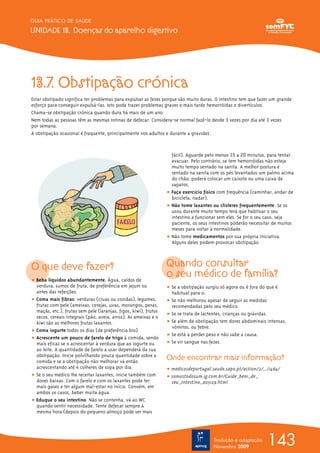 143
GUIA PRÁTICO DE SAÚDE
UNIDADE 13. Doenças do aparelho digestivo
Tradução e adaptação
Novembro 2009
13.7. Obstipação crónica
Estar obstipado significa ter problemas para expulsar as fezes porque são muito duras. O intestino tem que fazer um grande
esforço para conseguir expulsá-las. Isto pode trazer problemas graves e mais tarde hemorróidas e divertículos.
Chama-se obstipação crónica quando dura há mais de um ano.
Nem todas as pessoas têm as mesmas rotinas de defecar. Considera-se normal fazê-lo desde 3 vezes por dia até 3 vezes
por semana.
A obstipação ocasional é frequente, principalmente nos adultos e durante a gravidez.
O que deve fazer?
ț Beba líquidos abundantemente. Água, caldos de
verdura, sumos de fruta, de preferência em jejum ou
antes das refeições.
ț Coma mais fibras: verduras (cruas ou cozidas), legumes,
frutas com pele (ameixas, cerejas, uvas, morangos, peras,
maçãs, etc.), frutas sem pele (laranjas, figos, kiwi), frutos
secos, cereais integrais (pão, aveia, arroz). As ameixas e o
kiwi são as melhores frutas laxantes.
ț Coma iogurte todos os dias (de preferência bio).
ț Acrescente um pouco de farelo de trigo à comida, sendo
mais eficaz se o acrescentar à verdura que ao iogurte ou
ao leite. A quantidade de farelo a usar dependerá da sua
obstipação. Inicie polvilhando pouca quantidade sobre a
comida e se a obstipação não melhorar vá então
acrescentando até 4 colheres de sopa por dia.
ț Se o seu médico lhe receitar laxantes, inicie também com
doses baixas. Com o farelo e com os laxantes pode ter
mais gases e ter algum mal-estar no início. Convém, em
ambos os casos, beber muita água.
ț Eduque o seu intestino. Não se contenha, vá ao WC
quando sentir necessidade. Tente defecar sempre à
mesma hora (depois do pequeno almoço pode ser mais
fácil). Aguarde pelo menos 15 a 20 minutos, para tentar
evacuar. Pelo contrário, se tem hemorróidas não esteja
muito tempo sentado na sanita. A melhor postura é
sentado na sanita com os pés levantados um palmo acima
do chão; poderá colocar um caixote ou uma caixa de
sapatos.
ț Faça exercício físico com frequência (caminhar, andar de
bicicleta, nadar).
ț Não tome laxantes ou clisteres frequentemente. Se os
usou durante muito tempo terá que habituar o seu
intestino a funcionar sem eles. Se for o seu caso, seja
paciente, os seus intestinos poderão necessitar de muitos
meses para voltar à normalidade.
ț Não tome medicamentos por sua própria iniciativa.
Alguns deles podem provocar obstipação.
Quando consultar
o seu médico de família?
ț Se a obstipação surgiu só agora ou é fora do que é
habitual para si.
ț Se não melhorou apesar de seguir as medidas
recomendadas pelo seu médico.
ț Se se trata de lactentes, crianças ou grávidas.
ț Se além de obstipação tem dores abdominais intensas,
vómitos, ou febre.
ț Se está a perder peso e não sabe a causa.
ț Se vir sangue nas fezes.
Onde encontrar mais informação?
ț medicosdeportugal.saude.sapo.pt/action/2/.../1484/
ț somostodosum.ig.com.br/Cuide_bem_de_
seu_Intestino_a05129.html
 