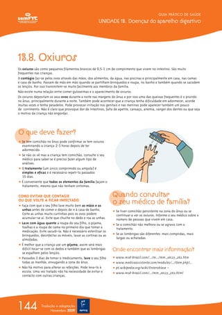 GUIA PRÁTICO DE SAÚDE
UNIDADE 13. Doenças do aparelho digestivo
144 Tradução e adaptação
Novembro 2009
13.8. Oxiuros
Os oxiuros são como pequenos filamentos brancos de 0,5-1 cm de comprimento que vivem no intestino. São muito
frequentes nas crianças.
O contágio faz-se pelos ovos através das mãos, dos alimentos, da água, nas piscinas e principalmente em casa, nas camas
e casa de banho. Passam de mão em mão quando se partilham brinquedos e roupa, no banho e também quando se sacodem
os lençóis. Por isso transmitem-se muito facilmente aos membros da família.
Não existe numa relação entre comer guloseimas e o aparecimento de oxiuros.
Os oxiuros depositam os seus ovos durante a noite nas margens do ânus e por isso uma das queixas frequentes é o prurido
no ânus, principalmente durante a noite. Também pode acontecer que a criança tenha dificuldade em adormecer, acorde
muitas vezes e tenha pesadelos. Pode provocar irritação nos genitais e nas meninas pode aparecer também um pouco
de corrimento. Não é claro que provoque dor de intestinos, falta de apetite, cansaço, anemia, ranger dos dentes ou que seja
o motivo da criança não engordar.
O que deve fazer?
ț Se tem comichão no ânus pode confirmar se tem oxiuros
examinando a criança 2-3 horas depois de ter
adormecido.
ț Se não os vê mas a criança tem comichão, consulte o seu
médico para saber se é preciso fazer algum tipo de
análises.
ț O tratamento (um único comprimido ou ampola) é
simples e eficaz e é necessário repeti-lo passados
15 dias.
ț É conveniente que todos os elementos da família façam o
tratamento, mesmo que não tenham sintomas.
COMO EVITAR QUE CONTAGIE
OU QUE VOLTE A FICAR INFECTADO
ț Faça com que o seu filho lave muito bem as mãos e as
unhas antes de comer e depois de ir à casa de banho.
Corte as unhas muito curtinhas pois os ovos podem
acumular-se aí. Evite que chuche no dedo e roa as unhas.
ț Lave com água quente a roupa do seu filho, o pijama,
toalhas e a roupa de cama no primeiro dia que tomar a
medicação. Evite sacudi-la. Não é necessário esterilizar os
brinquedos, desinfectar os móveis, lavar as cortinas ou as
almofadas.
ț É melhor que a criança use um pijama; assim será mais
difícil tocar-se com os dedos e também que as lombrigas
se espalhem pelos lençóis.
ț Passados 3 dias de tomar o medicamento, lave o seu filho
todas as manhãs, enxugando a zona do ânus.
ț Não há motivo para alterar as refeições. Pode leva-lo à
escola. Uma vez tratado não há necessidade de evitar o
contacto com outras crianças.
Quando consultar
o seu médico de família?
ț Se tiver comichão persistente na zona do ânus ou se
continuar a ver os oxiuros. Informe o seu médico sobre o
número de pessoas que vivem em casa.
ț Se a comichão não melhora ou se agrava com o
tratamento.
ț Se as lombrigas são diferentes: mais compridas, mais
largas ou achatadas.
Onde encontrar mais informação?
ț www.msd-brazil.com/.../m.../mm_sec23_262.htm
ț www.medicoassistente.com/modules/.../item.php?...
ț pt.wikipedia.org/wiki/Enterobíase –
ț www.msd-brazil.com/.../mm_sec23_262.html
 