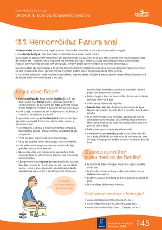 145
GUIA PRÁTICO DE SAÚDE
UNIDADE 13. Doenças do aparelho digestivo
Tradução e adaptação
Novembro 2009
13.9. Hemorróidas. Fissura anal
As hemorróidas são varizes na região do ânus. Podem dar comichão ou dor e por vezes podem sangrar.
É uma doença benigna, mas que pode ser incomodativa e durar muito tempo.
Quase todas as pessoas têm hemorróidas em algum período da sua vida. Se os pais têm, os filhos têm maior probabilidade
de também ter. Também é mais frequente nas mulheres grávidas. Embora a causa mais frequente seja o esforço para
evacuar, sobretudo nas pessoas com obstipação, também pode aparecer depois de diarreias prolongadas.
Quando as fezes são muito duras e de grande tamanho podem produzir fissuras anais que são pequenos rasgos ou feridas
na pele (mucosa) do ânus. Dão dor intensa e também podem deitar sangue quando se tenta defecar.
O tratamento adequado pode resolver este problema, mas em certas situações é preciso operar. O seu médico informá-lo-á
da atitude mais conveniente para o seu caso.
O que deve fazer?
ț Evite a obstipação. Beba muitos líquidos (2 a 3 l por
dia) e coma mais fibras: frutos, verduras, legumes e
cereais integrais. Se o volume das fezes aumenta estarão
menos tempo no intestino e darão menos dor ao evacuar.
ț Evite o café, o excesso de sal, as especiarias, os ácidos, o
chocolate, os picantes e o álcool.
É importante que faça actividade física todos os dias (por
exemplo, caminhar). Evite andar de bicicleta, montar a
cavalo ou remar.
ț Se o trabalho o obriga a estar muito tempo sentado ou
muito tempo parado, mova as pernas ou passeie de vez
em quando.
ț Tente não fazer viagens de carro muito longas.
ț Vá ao WC quando sentir necessidade. Não se contenha.
ț Evite estar muito tempo sentado na sanita e não faça
grandes esforços para evacuar.
ț Não use laxantes sem indicação do seu médico. Pode
provocar dores de intestinos ou diarreia, que irão piorar
as hemorróidas.
ț É fundamental uma higiene do ânus bem feita, mas não
deve lavá-lo mais de 1 a 2 vezes por dia. Use um sabão
neutro. Limpe o ânus depois de cada defecação dando
palmadinhas suaves com o papel higiénico húmido ou
com toalhitas humedecidas como as dos bebés. Evite o
papel com perfume ou corantes.
ț Evite esfregar o ânus, as hemorróidas ficam mais irritadas
com isso sentir-se-á pior.
ț Utilize roupa interior de algodão.
ț Quando tiver dor, faça banhos de semicúpio de água
tépida (não quente) durante 10-15 minutos, 3 ou 4 vezes
por dia.
ț Se as hemorróidas estão inchadas, aplique um saco de
gelo durante uns minutos. Se saírem do ânus o melhor é
tentar colocá-las no seu local habitual fazendo uma leve
pressão com o dedo.
ț Pode tomar paracetamol para aliviar a dor.
ț O tratamento com pomadas pode trazer alívio mas não
cura. Evite utilizá-las durante mais de uma semana, uma
vez que, a longo prazo podem provocar atrofia da pele do
ânus.
Quando consultar
o seu médico de família?
ț Se depois de defecar sangrar muito ou sangrar durante
vários dias.
ț Se tiver dor intensa no ânus e não sentir alívio com os
tratamentos caseiros.
ț Se sentir cansaço, com falta de força, palidez ou perda de
peso.
ț Se tiver dores abdominais intensas.
Onde encontrar mais informação?
ț www.hospitaldaluz.pt/PopUp.aspx?...201...1
ț www.bebegold.com.pt/na_dynamic_page.asp?...
ț www.clinicahemorroidas.com/.../fazemos2.html -
A imersão
em água tépida
alivia-me a dor.
 