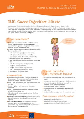 GUIA PRÁTICO DE SAÚDE
UNIDADE 13. Doenças do aparelho digestivo
146 Tradução e adaptação
Novembro 2009
13.10. Gases. Digestões difíceis
Muitas pessoas têm o intestino inchado. «Arrotam», têm gases, enfartamento depois de comer, náusea e ardor.
É frequente que tenham estas queixas porque os gases se acumulam no intestino devido à entrada de ar sem que demos
conta: por comer depressa, não mastigar bem os alimentos e por vezes apenas por estar stressado ou ansioso e também por
ingerir bebidas com gás. Em outras ocasiões não há uma causa clara. Em qualquer destas situações, não deve preocupar-se
pois apesar de trazer desconforto não é grave.
O que deve fazer?
ț Na maioria das vezes o seu médico não lhe irá propor
realizar qualquer exame. O que tem é benigno e
seguramente irá aparecer e desaparecer muitas vezes ao
longo da sua vida. Poderá durar anos.
ț Se seguir as regras seguintes irá sentir-se melhor e poderá
fazer uma vida normal:
— Evite os alimentos que o fazem sentir-se mal.
— Evite comer muito, os picantes e os molhos.
— Faça refeições menos abundantes. Coma sentado,
devagar e mastigue bem os alimentos.
— Beba poucos líquidos durante as refeições, sempre sem
gás.
— Evite chupar rebuçados e mastigar chiclete.
— Não fume; sentir-se-á melhor.
— Não fale acaloradamente enquanto come.
— Evite o café e o álcool; sentir-se-á melhor.
— Procure evitar situações de stress.
SE TEM MUITOS GASES
ț Diminua ou evite os legumes, o arroz, os guisados, as
favas, a couve-flor, a couve, o repolho, os rábanos, as
cebolas, as acelgas, as batatas e as sopas.
ț Coma a fruta madura e sem pele. Pode beber sumos, mas
sem gás.
ț Reduza o açúcar e evite os alimentos doces e de
pastelaria.
ț Coma a carne e o peixe grelhados, assados ou cozidos.
Evite fritá-los ou refogá-los.
ț Não beba mais do que um copo de leite por dia. Pode
comer iogurte.
ț É frequente que apareça refluxo quando se inclina para a
frente. Evite dobrar-se nas 2 ou 3 horas depois das
refeições.
ț Não tome medicamentos por sua própria iniciativa.
Contudo, se tem dor, tome de preferência um
paracetamol. Siga as recomendações do seu médico se
este lhe receitou alguma medicação.
Quando consultar
o seu médico de família?
ț Se as queixas começam quando tiver mais de 50 anos de
idade.
ț Se as queixas que tem são frequentes e não desaparecem.
ț Se tem perda de peso, vómitos, dor ao engolir os
alimentos ou dor de estômago intensa.
ț Se tem fezes pretas (como o alcatrão).
ț Se nota um volume no abdómen que persiste durante
todo o dia.
ț Se algum medicamento que toma lhe produz mal-estar.
Onde encontrar mais informação?
ț www.policlin.com.br/drpoli/113/ -
ț www.florbelamendes.net/index.jsp?...id...
ț www.gosaude.com/index.php?/flatulencia.html
Hoje comi
demais!...
 
