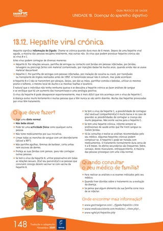 GUIA PRÁTICO DE SAÚDE
UNIDADE 13. Doenças do aparelho digestivo
148 Tradução e adaptação
Novembro 2009
13.12. Hepatite viral crónica
Hepatite significa inflamação do fígado. Chama-se crónica quando dura mais de 6 meses. Depois de uma hepatite viral
aguda, a maioria das pessoas recupera totalmente, mas outras não. Os vírus que podem provocar hepatite crónica são
os vírus B e C.
Estes vírus podem contagiar de diversas maneiras:
ț Hepatite B: Por relações sexuais, partilha de seringas ou contacto com feridas em pessoas infectadas, por feridas,
tatuagens ou piercings feitos com material contaminado, por injecções dadas há muitos anos, quando ainda não se usava
material descartável.
ț Hepatite C: Por partilha de seringas com pessoas infectadas, por inalação de cocaína ou crack, por transfusão
ou transplante de órgãos realizados antes de 1992. A transmissão sexual não é comum, mas pode acontecer.
A hepatite B e C não se transmitem por abraços, beijos, por dar as mãos, partilhar comida e bebidas, utilizar os mesmos
pratos e talheres, o mesmo local de duche e as mesmas toalhas e lavatório.
É natural que o indivíduo não tenha nenhuma queixa e se descubra a hepatite crónica ao fazer análises de sangue
e se verifique que há um aumento das transaminases e uma serologia positiva.
O vírus da hepatite B pode desaparecer espontaneamente, mas é mais difícil que isto aconteça com o vírus da hepatite C.
A doença evolui muito lentamente e muitas pessoas que a têm nunca se vão sentir doentes. Muitas das hepatites provocadas
por vírus têm tratamento.
O que deve fazer?
ț Siga uma dieta normal.
ț Não beba álcool.
ț Pode ter uma actividade física como qualquer outra
pessoa.
ț Não tome medicamentos por sua iniciativa.
ț Limpe todas as manchas de sangue com um desinfectante
(álcool a 90ºº).
ț Não partilhe agulhas, lâminas de barbear, corta unhas
nem escovas de dentes.
ț Proteja as suas feridas com pensos, para não contagiar
outras pessoas.
ț Se tem o vírus da hepatite B, utilize preservativo em todas
as relações sexuais. O(a) seu parceiro(a) e as pessoas que
convivem consigo devem vacinar-se com vacina da
hepatite B.
ț Se tem o vírus da hepatite C, a possibilidade de contagiar
o(a) seu(sua) companheiro(a) é muito baixa e no caso de
gravidez as possibilidades de contagiar a criança são
muito pequenas. Não existe vacina para a hepatite C.
ț Se tem uma hepatite crónica, informe sempre os
profissionais de saúde antes que lhe tirem sangue ou
tratem feridas.
ț Vá às consultas e realize as análises recomendadas pelo
seu médico. Algumas hepatites crónicas podem
complicar-se. A hepatite C pode ser tratada com
medicamentos. O tratamento normalmente dura cerca de
4 a 6 meses. Os efeitos secundários são frequentes: febre,
cansaço, dores musculares, enfraquecimento. A maioria
das pessoas prossegue com uma vida normal.
Quando consultar
o seu médico de família?
ț Para realizar as análises e os exames indicados pelo seu
médico.
ț Quando tiver dúvidas sobre o tratamento ou a evolução
da doença.
ț Se pensa que algum elemento da sua família corre risco
de se infectar.
Onde encontrar mais informação?
ț www.gastroalgarve.com/.../figado/hepatite c.htm
ț www.medicoassistente.com/modules/.../item.php?...
ț www.nghd.pt/hepatites.php
 