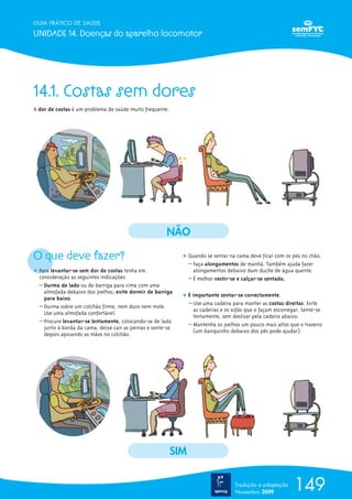 14.1. Costas sem dores
A dor de costas é um problema de saúde muito frequente.
O que deve fazer?
ț Para levantar-se sem dor de costas tenha em
consideração as seguintes indicações:
– Durma de lado ou de barriga para cima com uma
almofada debaixo dos joelhos, evite dormir de barriga
para baixo.
– Durma sobre um colchão firme, nem duro nem mole.
Use uma almofada confortável.
– Procure levantar-se lentamente, colocando-se de lado
junto à borda da cama; deixe cair as pernas e sente-se
depois apoiando as mãos no colchão.
ț Quando se sentar na cama deve ficar com os pés no chão.
– Faça alongamentos de manhã. Também ajuda fazer
alongamentos debaixo dum duche de água quente.
– É melhor vestir-se e calçar-se sentado.
ț É importante sentar-se correctamente.
– Use uma cadeira para manter as costas direitas. Evite
as cadeiras e os sofás que o façam escorregar. Sente-se
lentamente, sem deslizar pela cadeira abaixo.
– Mantenha os joelhos um pouco mais altos que o traseiro
(um banquinho debaixo dos pés pode ajudar).
149
GUIA PRÁTICO DE SAÚDE
UNIDADE 14. Doenças do aparelho locomotor
Tradução e adaptação
Novembro 2009
NÃO
SIM
 