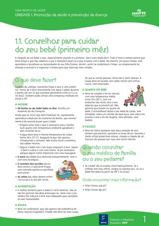 1.1. Conselhos para cuidar
do seu bebé (primeiro mês)
A chegada de um bebé a casa, especialmente quando é o primeiro, não é uma tarefa fácil. Tudo é novo e sempre parece que
falta tempo e que não sabemos o que é necessário fazer ou o que se passa com o bebé. No entanto, em pouco tempo você
aprenderá a reconhecer as necessidades do seu filho (comer, dormir, sentir-se confortável e limpo, ou simplesmente ter
atenção e carícias) e a organizar o tempo para que tudo seja mais simples.
O que deve fazer?
Cuidado do umbigo: mantenha limpo e seco o coto umbili-
cal. Temos de o lavar diariamente com água e sabão durante
o banho até cair (o que acontece geralmente entre os 5 e os
15 dias). Também pode utilizar uma compressa molhada em
álcool a 70o
.
A HIGIENE
ț Dê banho ao seu bebé todos os dias. Escolha um
momento do dia tranquilo.
Ainda que no início seja difícil habituar-se, rapidamente
aprenderá a desfrutar do momento do banho, que normal-
mente é de enorme prazer para o bebé.
– Prepare antes tudo o que é necessário para o banho
num quarto com temperatura ambiente agradável e
sem correntes de ar.
– A água deve estar à mesma temperatura do corpo
(entre 36 e 37o
º C). Assegure-se que não queima
introduzindo o cotovelo. Não encha muito a banheira.
Use sabões neutros.
– Segure o bebé com o seu braço enquanto o lava. Seque-
-o bem e cubra-o com uma toalha. Se for necessário,
aplique algum creme hidratante com uma massagem.
ț O nariz dos bebés fica obstruído frequentemente: lave-o
com soro fisiológico.
ț O cerúmen dos ouvidos não se
deve extrair; é suficiente limpar
com cotonete apenas os pavilhões
auriculares.
ț As unhas das mãos devem cortar-
-se curvas e as dos pés rectas.
A ALIMENTAÇÃO
ț O melhor alimento para o bebé é o leite materno, mas se
não for possível não deve preocupar-se, neste caso o seu
médico lhe indicará o leite mais adequado para satisfazer
as suas necessidades.
A ROUPA
ț Deve ser confortável, que não aperte e de preferência de
fibras naturais (algodão). O bebé não deve ter mais roupa
do que as outras pessoas: tente não o vestir demais. A
roupa deve ser lavada com sabão neutro sem utilizar
lixívia, nem amaciador.
O QUARTO DO BEBÉ
ț Deve ser arejado e ter luz natural,
com uma temperatura média
entre 19 e 20o
º C, com um
ambiente não muito seco e sem
objectos que acumulem pó. Não
permita que fumem no quarto do
bebé. É aconselhável deitar o seu bebé de costas, sem
almofada, sobre um colchão de base dura, sem cobrir em
excesso e sem o fio da chupeta, nem alfinetes, nem
babete.
O PASSEIO
ț Deve ser diário qualquer que seja a estação do ano.
Sempre que possível, aproveite as horas de sol. Durante o
Verão utilize protectores solares, chapéu e chapéu de sol.
Procure não passear por ruas com muito trânsito.
Quando consultar
o seu médico de família
ou o seu pediatra?
ț Se o bebé não se acalma como habitualmente. Se o
umbigo tem mau cheiro, sangra ou aparece pus, ou se o
bebé tem febre (a partir de 38º0
C na axila).
Onde encontrar mais informação?
ț http://www.spp.pt/
ț http://www.dgs.pt/
1
GUIA PRÁTICO DE SAÚDE
Unidade 1. Promoção da saúde e prevenção da doença
Tradução e adaptação
Novembro 2009
 