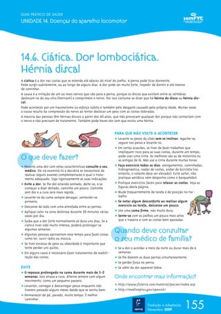 14.6. Ciática. Dor lombociática.
Hérnia discal
A ciática é a dor nas costas que se estende até abaixo do nível do joelho. A perna pode ficar dormente.
Pode surgir subitamente, ou ao longo de alguns dias. A dor pode ser muito forte, impedir de dormir e até mesmo
de caminhar.
A causa é a irritação de um ou mais nervos que vão para a perna, porque os discos que existem entre as vértebras
deslocam-se do seu sítio (herniam) e comprimem o nervo. Por isso costuma-se dizer que há hérnia do disco ou hérnia dis-
cal.
Pode acontecer por um traumatismo ou esforço súbito e também pelo desgaste causado pela própria idade. Muitas vezes
a causa resulta da compressão do nervo ao tentar deslocar um peso com as costas dobradas.
A maioria das pessoas têm hérnias discais a partir dos 40 anos, que não provocam qualquer dor porque não contactam com
o nervo e não precisam de tratamento. Também pode haver dor sem que exista uma hérnia.
O que deve fazer?
ț Perante uma dor com estas características consulte o seu
médico. Ele irá examiná-lo e decidirá se necessitará de
realizar alguns exames complementares e qual o trata-
mento adequado. Siga rigorosamente as suas indicações.
ț Evite a dor. Se lhe dói estando sentado, deite-se, e se
começar a doer deitado, caminhe um pouco. Caminhe
sem dor e a cura será mais rápida.
ț Levante-se da cama sempre devagar, sentando-se
primeiro.
ț Descanse de lado com uma almofada entre as pernas.
ț Aplique calor na zona dolorosa durante 20 minutos várias
vezes por dia.
ț Saiba que a dor forte normalmente só dura uns dias. Se a
ciática tiver sido muito intensa, poderá prolongar-se
algumas semanas.
ț Algumas pessoas aproveitam esse tempo para fazer coisas
como ler, ouvir rádio ou música.
ț Se tiver excesso de peso ou obesidade é importante que
tente perder uns quilos.
ț Em alguns casos é necessário fazer tratamentos de reabili-
tação das costas.
EVITE
ț O repouso prolongado na cama durante mais de 1-2
semanas. Isso atrasa a cura. Alterne sempre com algum
movimento, como um pequeno passeio.
ț Levantar, carregar e descarregar pesos enquanto não
tiverem passado alguns meses desde que se sentiu bem.
ț Permanecer de pé, parado, muito tempo. É melhor
caminhar.
PARA QUE NÃO VOLTE A ACONTECER
ț Levante os pesos do chão sem se inclinar. Agache-se,
segure nos pesos e levante-os.
ț Em certas ocasiões, se tiver de fazer trabalhos que
impliquem risco para as suas costas, durante um tempo,
pode usar uma cinta. As melhores são as de motorista ou
as antigas de lã. Não use a cinta durante muitas horas.
ț Faça exercício todos os dias: alongamentos, caminhadas,
hidroginástica, nadar de costas, andar de bicicleta (no
entanto, o volante deve ser elevado). Evite saltar, não
pratique aeróbica nem desportos como o basquetebol.
ț Pratique exercícios fáceis para relaxar as costas. Veja as
figuras desta página.
ț Mude frequentemente de tarefa e de posição no tra-
balho.
ț Se notar algum desconforto ao realizar algum
exercício ou tarefa, descanse um pouco.
ț Use uma cama firme, não muito dura.
ț Sente-se com os joelhos um pouco mais altos
que o traseiro e com as costas bem apoiadas.
Quando deve consultar
o seu médico de família?
ț Se a dor o acordar a meio da noite ou durar mais de 6
semanas.
ț Se lhe doerem as duas pernas simultaneamente.
ț Se perder força na perna.
ț Se além da dor aparecer febre.
Onde encontrar mais informação?
ț http://www.fisterra.com/material/pacien/index.asp
ț http://medlineplus.gov/spanish/
155
GUIA PRÁTICO DE SAÚDE
UNIDADE 14. Doenças do aparelho locomotor
Tradução e adaptação
Novembro 2009
 