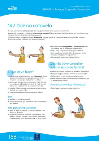 GUIA PRÁTICO DE SAÚDE
UNIDADE 14. Doenças do aparelho locomotor
156 Tradução e adaptação
Novembro 2009
14.7. Dor no cotovelo
Às vezes aparece uma dor no cotovelo sem que aparentemente tenha havido um traumatismo.
A causa mais frequente é a utilização de ferramentas manuais (chaves de fendas, afiar facas, pintar com pincel ou remover
massa de alvenaria durante muitas horas seguidas).
Também ocorre em pessoas que jogam ténis e golfe. Uma má posição ao computador e carregar muito peso em sacos
de compras também produzem esta dor com frequência.
O que deve fazer?
ț Quando notar pela primeira vez dor, aplique gelo. O gelo
deve ser envolvido num pano e aplicado durante 15
minutos 3 a 4 vezes por dia durante 2 ou 3 dias.
ț Não mexa o cotovelo durante pelo menos 2 a 3 dias. Faz
bem suspender o braço com um lenço de modo a imobi-
lizá-lo, com a mão ao nível do ombro do braço são.
ț Passados 3 dias comece a esticar suavemente o cotovelo
afectado com a outra mão.
ț Tome os medicamentos receitados pelo seu médico.
EVITE
ț Fazer força com o braço que dói.
ț Realizar actividades que provocaram a dor durante algu-
mas semanas.
PARA QUE NÃO VOLTE A ACONTECER
ț Mude de tarefa no trabalho a cada hora. Melhore a sua
técnica no desporto.
ț Aproveite os intervalos para fazer alongamentos. Para
relaxar o cotovelo, coloque o braço dorido apoiado em
cima da cabeça, como se quisesse tocar na outra orelha.
ț Faça exercícios de alongamento e fortalecimento antes
do trabalho, mas só se não tiver dor ao fazê-los.
ț Com o braço são puxe o outro braço suavemente.
ț Uma vez o braço esticado, dobre de seguida o punho.
Mova o punho para cima e para baixo.
ț Às vezes pode ajudar uma ligadura elástica.
Quando deve consultar
o seu médico de família?
ț Se a dor no cotovelo o impedir de fazer a sua vida normal.
ț Se o cotovelo ficar inchado, vermelho ou aparecer febre.
ț Se lhe doerem os dois cotovelos simultaneamente.
ț Se não melhorar com o tratamento no prazo de tempo que
o seu médico lhe indicou.
Onde encontrar mais informação?
ț http://www.traumazamora.org/index.html
 