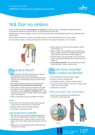 157
GUIA PRÁTICO DE SAÚDE
UNIDADE 14. Doenças do aparelho locomotor
Tradução e adaptação
Novembro 2009
14.8. Dor no ombro
A causa é frequentemente um uso excessivo ou incorrecto do ombro, que leva à inflamação de tendões (tendinite).
Pode aparecer subitamente, após um esforço, ou gradualmente em alguns dias.
Também pode ocorrer por desgaste no idoso ou por um traumatismo (as recomendações seguintes não contemplam esta
última causa).
A dor aumenta ao mobilizar o ombro, mas também durante a noite, especialmente se dormir sobre o braço.
Se a causa não for grave, o ombro pode recuperar lentamente, sem qualquer tratamento, em 9 a 18 meses.
O que deve fazer?
ț Aplique algumas vezes gelo envolvido por um pano na
zona de maior dor nos dois primeiros dias.
Posteriormente, aplique calor durante 20 minutos várias
vezes por dia. Uma massagem suave no ombro e braço
pode ajudar.
ț Use o ombro doloroso para tudo o que consiga fazer.
Evite apenas os movimentos que provocam dor.
ț Se não mexe o ombro há mais de 4 semanas, este pode
ficar rígido. Por isso é importante começar a mobilizar
suavemente o ombro antes das 4 semanas de dor, ainda
que esteja dorido, para evitar ficar rígido e não conseguir
voltar a movimentá-lo.
ț Tome os medicamentos que o seu médico lhe indicou.
EVITE
ț Fazer tudo com o outro braço. Deixar o braço afectado
inactivo leva ao aumento da dor a longo prazo.
ț Carregar mais de 1 Kg com o braço afectado.
ț Curiosamente, nadar não faz bem.
PARA QUE NÃO VOLTE A ACONTECER
ț Faça exercícios com o ombro. Não fazem desaparecer a
dor, mas são importantes para melhorar a mobilidade.
ț Quando passar a dor, continue a fazer os exercícios do
ombro. Dez minutos todos os dias bastam para manter-se
bem.
ț Aplique calor na zona afectada antes e depois do exercí-
cio durante 15 minutos.
ț Mova o braço em círculos, primeiro pequenos, depois
maiores (figura 1).
ț Aperte o ombro contra a parede como se fizesse força
para a derrubar. Conte até 10 e depois lentamente até
chegar aos 60. Então relaxe os ombros (figura 2).
ț Levante e baixe a mão pela parede como se fosse uma
aranha. A cada dia que passar suba um pouco mais alto
(figura 3).
ț Pare se lhe provocar dor. Faça os exercícios que sejam
menos dolorosos. Comece o quanto antes.
Quando deve consultar
o seu médico de família?
ț Se for totalmente incapaz de utilizar o ombro.
ț Se a dor o acordar a meio da noite.
ț Se lhe doerem ambos os ombros simultaneamente.
ț Se a dor for «como um peso», se for para o pescoço, para
o peito, ou se tiver tonturas.
ț Se além disso tiver febre.
Onde encontrar mais informação?
ț http://www.traumazamora.org/infopaciente/
hombrodolo / hombrodolo.htm
Figura 1
Figura 2 Figura 3
 