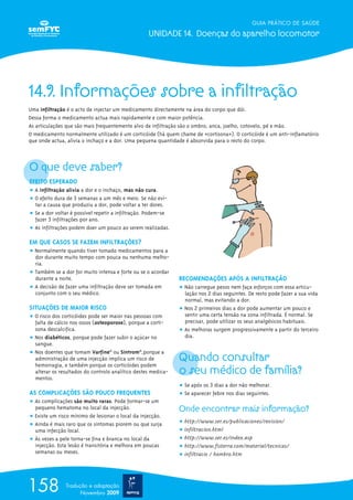 GUIA PRÁTICO DE SAÚDE
UNIDADE 14. Doenças do aparelho locomotor
158 Tradução e adaptação
Novembro 2009
14.9. Informações sobre a infiltração
Uma infiltração é o acto de injectar um medicamento directamente na área do corpo que dói.
Dessa forma o medicamento actua mais rapidamente e com maior potência.
As articulações que são mais frequentemente alvo de infiltração são o ombro, anca, joelho, cotovelo, pé e mão.
O medicamento normalmente utilizado é um corticóide (há quem chame de «cortisona»). O corticóide é um anti-inflamatório
que onde actua, alivia o inchaço e a dor. Uma pequena quantidade é absorvida para o resto do corpo.
O que deve saber?
EFEITO ESPERADO
ț A infiltração alivia a dor e o inchaço, mas não cura.
ț O efeito dura de 3 semanas a um mês e meio. Se não evi-
tar a causa que produziu a dor, pode voltar a ter dores.
ț Se a dor voltar é possível repetir a infiltração. Podem-se
fazer 3 infiltrações por ano.
ț As infiltrações podem doer um pouco ao serem realizadas.
EM QUE CASOS SE FAZEM INFILTRAÇÕES?
ț Normalmente quando tiver tomado medicamentos para a
dor durante muito tempo com pouca ou nenhuma melho-
ria.
ț Também se a dor for muito intensa e forte ou se o acordar
durante a noite.
ț A decisão de fazer uma infiltração deve ser tomada em
conjunto com o seu médico.
SITUAÇÕES DE MAIOR RISCO
ț O risco dos corticóides pode ser maior nas pessoas com
falta de cálcio nos ossos (osteoporose), porque a corti-
sona descalcifica.
ț Nos diabéticos, porque pode fazer subir o açúcar no
sangue.
ț Nos doentes que tomam Varfine®
ou Sintrom®
,porque a
administração de uma injecção implica um risco de
hemorragia, e também porque os corticóides podem
alterar os resultados do controlo analítico destes medica-
mentos.
AS COMPLICAÇ~ÕES SÃO POUCO FREQUENTES
ț As complicações são muito raras. Pode formar-se um
pequeno hematoma no local da injecção.
ț Existe um risco mínimo de lesionar o local da injecção.
ț Ainda é mais raro que os sintomas piorem ou que surja
uma infecção local.
ț Às vezes a pele torna-se fina e branca no local da
injecção. Esta lesão é transitória e melhora em poucas
semanas ou meses.
RECOMENDAÇÕES APÓS A INFILTRAÇÃO
ț Não carregue pesos nem faça esforços com essa articu-
lação nos 2 dias seguintes. De resto pode fazer a sua vida
normal, mas evitando a dor.
ț Nos 2 primeiros dias a dor pode aumentar um pouco e
sentir uma certa tensão na zona infiltrada. É normal. Se
precisar, pode utilizar os seus analgésicos habituais.
ț As melhoras surgem progressivamente a partir do terceiro
dia.
Quando consultar
o seu médico de família?
ț Se após os 3 dias a dor não melhorar.
ț Se aparecer febre nos dias seguintes.
Onde encontrar mais informação?
ț http://www.ser.es/publicaciones/revision/
ț infiltracion.html
ț http://www.ser.es/index.asp
ț http://www.fisterra.com/material/tecnicas/
ț infiltracio / hombro.htm
 