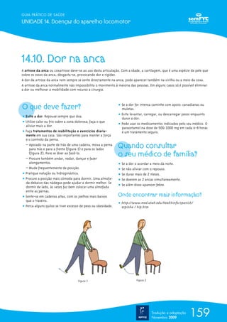 159
GUIA PRÁTICO DE SAÚDE
UNIDADE 14. Doenças do aparelho locomotor
Tradução e adaptação
Novembro 2009
14.10. Dor na anca
A artrose da anca ou coxartrose deve-se ao uso desta articulação. Com a idade, a cartilagem, que é uma espécie de pele que
cobre os ossos da anca, desgasta-se, provocando dor e rigidez.
A dor da artrose da anca nem sempre se sente directamente na anca; pode aparecer também na virilha ou a meio da coxa.
A artrose da anca normalmente não impossibilita o movimento à maioria das pessoas. Em alguns casos só é possível eliminar
a dor ou melhorar a mobilidade com recurso a cirurgia.
O que deve fazer?
ț Evite a dor. Repouse sempre que doa.
ț Utilize calor ou frio sobre a zona dolorosa; faça o que
aliviar mais a dor.
ț Faça tratamentos de reabilitação e exercícios diaria-
mente em sua casa. São importantes para manter a força
e o controlo da perna.
– Apoiado na parte de trás de uma cadeira, mova a perna
para trás e para a frente (figura 1) e para os lados
(figura 2). Pare se doer ao fazê-lo.
– Procure também andar, nadar, dançar e fazer
alongamentos.
– Mude frequentemente de posição.
ț Pratique natação ou hidroginástica.
ț Procure a posição mais cómoda para dormir. Uma almofa-
da debaixo das nádegas pode ajudar a dormir melhor. Se
dormir de lado, às vezes faz bem colocar uma almofada
entre as pernas.
ț Sente-se em cadeiras altas, com os joelhos mais baixos
que o traseiro.
ț Perca alguns quilos se tiver excesso de peso ou obesidade.
ț Se a dor for intensa caminhe com apoio: canadianas ou
muletas.
ț Evite levantar, carregar, ou descarregar pesos enquanto
durar a dor.
ț Pode usar os medicamentos indicados pelo seu médico. O
paracetamol na dose de 500-1000 mg em cada 6-8 horas
é um tratamento seguro.
Quando consultar
o seu médico de família?
ț Se a dor o acordar a meio da noite.
ț Se não aliviar com o repouso.
ț Se durar mais de 2 meses.
ț Se doerem as 2 ancas simultaneamente.
ț Se além disso aparecer febre.
Onde encontrar mais informação?
ț http://www.med.utah.edu/healthinfo/spanish/
espinha / hip.htm
Figura 1 Figura 2
 
