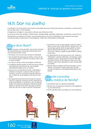 GUIA PRÁTICO DE SAÚDE
UNIDADE 14. Doenças do aparelho locomotor
160 Tradução e adaptação
Novembro 2009
14.11. Dor no Joelho
A cartilagem é um tecido elástico que reveste as articulações dos ossos. Permite que, durante o movimento, o contacto entre
os ossos seja suave e o atrito pequeno.
O desgaste da cartilagem é o que produz a doença a que chamamos artrose.
As causas da artrose são múltiplas: envelhecimento, hereditariedade, obesidade, sobrecarga, traumatismos, excesso de uso.
Pode aparecer em qualquer articulação, mas geralmente afecta as de maior mobilidade e as que suportam maior peso.
A artrose do joelho, ou gonartrose, é muito frequente. Produz dor e dificuldade de mobilização.
O que deve fazer?
Não há cura para a artrose do joelho, mas existem tratamen-
tos que permitem que a maioria dos doentes possa levar
uma vida praticamente normal.
ț Perca peso, em caso de excesso de peso ou obesidade.
ț Evite posições de sobrecarga dos joelhos, como estar de
pé na mesma posição, caminhar com pesos, saltar e subir
ou descer escadas.
ț Se a dor for intensa, utilize uma bengala, do lado são.
ț As joelheiras elásticas podem ser úteis em caso de realizar
actividades que irão provocar dor, mas utilizadas
habitualmente podem piorar os sintomas.
ț Faça exercício. É fundamental manter a mobilidade e
fortalecer os músculos. O exercício deve ser suave e
constante. Caminhe, mas descanse quando aparecer a
dor. É melhor dar vários passeios curtos que um mais
longo.
ț Em repouso faça exercícios de contracção do músculo
(durante 4 segundos e descanse outros 4 segundos) ao
longo do dia (figura 1). Se diminuir a dor ao longo do
tempo, inicie exercícios de flexão e extensão do joelho
(figura 2). Quando já não existir dor, faça os mesmos
exercícios mas com um peso no pé (25 a 50 gramas).
ț Para diminuir a dor nas fases agudas, ponha frio sobre o
joelho; na dor crónica, pelo contrário, aplique calor, com
saco de água quente, duche de água quente ou manta
eléctrica durante 10-20 minutos, 2 a 3 vezes por dia.
Alivia a dor, melhora a rigidez e ajuda também a realizar
os exercícios.
ț Os medicamentos são úteis para aliviar a dor, melhorar a
mobilidade e a possível inflamação. Se necessário, utilize
analgésicos como o paracetamol na dose de 500-1000
mg cada 6-8 horas. Se não melhorar e tolerar anti-infla-
matórios, pode utilizar ibuprofeno na dose indicada pelo
seu médico.
ț Quando todas as medidas anteriores fracassam e a dor é
intensa, o tratamento cirúrgico pode estar indicado.
Consiste em substituir a articulação danificada por uma
prótese.
Quando consultar
o seu médico de família?
ț Se aumentar a dor ou a perda de mobilidade.
ț Perante uma má resposta ao tratamento com analgésicos
ou anti-inflamatórios.
ț Se tiver dúvidas sobre a sua doença ou o seu tratamento.
Figura 1 Figura 2
 