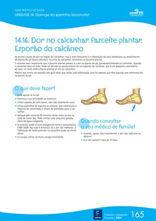 165
GUIA PRÁTICO DE SAÚDE
UNIDADE 14. Doenças do aparelho locomotor
Tradução e adaptação
Novembro 2009
14.16. Dor no calcanhar. Fasceíte plantar.
Esporão do calcâneo
Há muitas causas de dor na região do calcanhar, mas a mais frequente é a inflamação de uma membrana ou revestimento
da planta do pé (fascia plantar), na zona do calcanhar. Denomina-se fasceíte plantar.
O sintoma mais importante que a fasceíte plantar produz é a dor na planta do pé, fundamentalmente ao caminhar, quando
o calcanhar toca no chão. Pode ser devida ao aparecimento de um esporão do calcâneo, que é um pequeno crescimento
do osso, no local onde a fascia plantar se une ao calcanhar.
Mesmo que exista um esporão não quer dizer que tenha uma inflamação, pois há pessoas que têm esporão sem nenhuma dor
na planta do pé.
O que deve fazer?
ț Evite apoiar-se no pé.
ț Diminua a sua actividade ou exercício.
ț Utilize sapatos de salto baixo, mas não totalmente rasos.
ț Utilize palmilhas de espuma ou silicone, que amorteçam o
impacto da caminhada e sirvam de almofada para o cal-
canhar.
ț Aplique gelo durante 20 minutos várias vezes ao dia na
zona de maior dor. Pode utilizar uma pequena garrafa
cheia de água congelada.
ț Se precisar pode utilizar analgésicos como o paracetamol
(500-1000 mg cada 6-8 horas). Se a dor não melhorar, a
infiltração de medicamentos no calcanhar pode ser muito
eficaz.
ț A cirurgia utiliza-se muito excepcionalmente.
Quando consultar
o seu médico de família?
ț Quando, apesar dos tratamentos, a dor não melhorar ou
agravar.
ț Se a dor persistir mais de 15 dias.
 