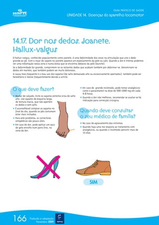 GUIA PRÁTICO DE SAÚDE
UNIDADE 14. Doenças do aparelho locomotor
166 Tradução e adaptação
Novembro 2009
14.17. Dor nos dedos. Joanete.
Hallux-valgus
O hallux-valgus, conhecido popularmente como joanete, é uma deformidade dos ossos na articulação que une o dedo
grande ao pé. Com o roçar do sapato no joanete aparece um espessamento da pele ou calo. Quando a dor é intensa podemos
ver uma inflamação nessa zona e numa bolsa que se encontra debaixo da pele (bursite).
Se a deformidade for grande, comprimem-se os restantes dedos que acabam também por deformar-se. Denominam-se
dedos em martelo, que também podem ser muito dolorosos.
A causa mais frequente é o mau uso dos sapatos (de salto demasiado alto ou excessivamente apertados), também pode ser
hereditário e menos frequentemente devido a artrite.
O que deve fazer?
ț Mudar de calçado. Evite os sapatos estreitos e/ou de salto
alto. Use sapatos de biqueira larga,
de textura macia, que não apertem
os dedos e sem salto.
ț É aconselhável comprar os sapatos no
final do dia, quando os pés costumam
estar mais inchados.
ț Para este problema, os correctores
ortopédicos são pouco úteis.
ț Em caso de dor, pode aplicar um saco
de gelo envolto num pano fino, na
zona da dor.
ț Em caso de grande incómodo, pode tomar analgésicos
como o paracetamol na dose de 500-1000 mg em cada
6-8 horas.
ț Quando a dor não melhorar, recomenda-se avaliar se há
indicação para correcção cirúrgica.
Quando deve consultar
o seu médico de família?
ț No caso de agravamento dos sintomas.
ț Quando haja uma má resposta ao tratamento com
analgésicos, ou quando o incómodo persistir mais de
15 dias.
SIM
 