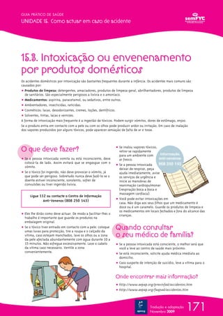 15.3. Intoxicação ou envenenamento
por produtos domésticos
Os acidentes domésticos por intoxicação são bastantes frequentes durante a infância. Os acidentes mais comuns são
causados por:
ț Produtos de limpeza: detergentes, amaciadores, produtos de limpeza geral, abrilhantadores, produtos de limpeza
de sanitários. São especialmente perigosos a lixívia e o amoníaco.
ț Medicamentos: aspirina, paracetamol, ou sedativos, entre outros.
ț Ambientadores, insecticidas, raticidas.
ț Cosméticos: lacas, desodorizantes, cremes, loções, dentífricos.
ț Solventes, tintas, lacas e vernizes.
A forma de intoxicação mais frequente é a ingestão de tóxicos. Podem surgir vómitos, dores de estômago, enjoo.
Se o produto entra em contacto com a pele ou com os olhos pode produzir ardor ou irritação. Em caso de inalação
dos vapores produzidos por alguns tóxicos, pode aparecer sensação de falta de ar e tosse.
O que deve fazer?
ț Se a pessoa intoxicada vomita ou está inconsciente, deve
colocá-la de lado. Assim evitará que se engasgue com o
vómito.
ț Se o tóxico foi ingerido, não deve provocar o vómito, já
que pode ser perigoso. Sobretudo nunca deve fazê-lo se o
doente estiver inconsciente, sonolento, sofrer de
convulsões ou tiver ingerido lixívia.
Ligue 112 ou contacte o Centro de Informação
Anti-Venenos (808 250 143)
ț Eles lhe dirão como deve actuar. De modo a facilitar-lhes o
trabalho é importante que guarde os produtos na
embalagem original.
ț Se o tóxico tiver entrado em contacto com a pele: coloque
umas luvas para protecção, tire a roupa e o calçado da
vítima, caso estejam manchados, lave os olhos ou a zona
da pele afectada abundantemente com água durante 10 a
15 minutos. Não esfregue excessivamente. Lave o cabelo
da vítima caso necessário. Ventile a zona
convenientemente.
ț Se inalou vapores tóxicos,
retire-se rapidamente
para um ambiente com
ar fresco.
ț Se a pessoa intoxicada
deixar de respirar, peça
ajuda imediatamente, avise
os serviços de urgência e
inicie as manobras de
reanimação cardiopulmonar
(respiração boca a boca e
massagem cardíaca).
ț Você pode evitar intoxicações em
casa. Não diga aos seus filhos que um medicamento é
doce ou é um caramelo. Guarde os produtos de limpeza e
os medicamentos em locais fechados e fora do alcance das
crianças.
Quando consultar
o seu médico de família?
ț Se a pessoa intoxicada está consciente, o melhor será que
você a leve ao centro de saúde mais próximo.
ț Se está inconsciente, solicite ajuda médica imediata ao
domicílio.
ț Caso suspeite de intenção de suicídio, leve a vítima para o
hospital.
Onde encontrar mais informação?
ț http://www.aepap.org/previnfad/accidentes.htm
ț http://www.aepap.org/faqpad/accidentes.htm
171
GUIA PRÁTICO DE SAÚDE
UNIDADE 15. Como actuar em caso de acidente
Tradução e adaptação
Novembro 2009
 