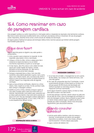 15.4. Como reanimar em caso
de paragem cardíaca
Uma paragem cardíaca ou cardio-respiratória é a interrupção súbita e inesperada da respiração e dos batimentos cardíacos.
Não inclui a morte natural por envelhecimento nem a morte por uma doença crónica e irreversível. Em caso de paragem
cardio-respiratória, devemos tentar evitar a morte através de medidas de reanimação.
Em alguns países é habitual ver pessoas sem formação médica tentar reanimar pessoas que tenham sofrido paragem.
Você também pode fazê-lo.
O que deve fazer?
Siga os seguintes passos se alguém a seu redor perder o
conhecimento:
1. Grite e sacuda-o para comprovar se responde. Se não
responder, peça ajuda e inicie a reanimação.
2. Coloque a vítima no chão, incline a cabeça para trás e
comprove se respira (se expira ar ou se notam
movimentos respiratórios no peito ou na barriga).
3. Se não respira, abra-lhe a boca e com o dedo tire tudo
aquilo que o pode impedir de respirar: comida,
dentadura se estiver deslocada, etc. Não retire a
dentadura se esta estiver bem colocada.
4. Pratique a respiração boca-a-boca. Com uma mão
mantenha a boca aberta afastando o queixo. Com a outra
tape o nariz. Depois inspire, sele a sua boca à da vítima e
expire ar como se estivesse a encher um balão (chama-se
ventilar). Espere 3 ou 4 segundos antes da segunda
ventilação.
5. Após as duas primeiras ventilações, observe se a vítima
respira, tosse, engole ou se mexe. Se não acontecer nada,
deve começar a massagem cardíaca.
6. Ajoelhe-se junto à vítima, estenda os braços e apoie as
suas mãos cruzadas sobre o peito da vítima entre os 2
mamilos. Aproveitando o seu próprio peso, pressione com
as mãos o peito do doente e veja como este se afunda um
pouco (4-5 cm). Para dar massagem cardíaca adequada é
útil contar da seguinte forma: «e um, e dois, e três, etc.»,
a uma frequência de 100 por minuto.
7. Se se tratar de um bebé, a massagem faz-se com a ponta
de dois dedos; nas crianças com menos de 8 anos, com
uma mão apenas.
8. Por cada 30 compressões deve dar 2 ventilações, e assim
sucessivamente até que a vítima respire ou se mexa, ou
até que passem 20-30 minutos de reanimação sem
nenhum resultado ou você esteja exausto e lhe seja
impossível continuar reanimando.
Se em algum momento a pessoa respira, se mexe ou tosse,
deve deitá-la sobre o seu lado direito.
Se são duas pessoas a reanimar, devem colocar-se cada uma
de seu lado da vítima. Uma se encarregará da ventilação e a
outra da massagem cardíaca. Nunca se fazem as duas coisas
ao mesmo tempo e devem seguir a cadência de 30 com-
pressões por cada 2 ventilações. Devem trocar de função
regularmente, para não ficarem exaustas.
Quando consultar
o médico?
ț Solicite ajuda médica imediata, antes de começar a
reanimar, se está perante um adulto com paragem
respiratória ou cardíaca. Se for uma criança, primeiro
reanime durante 1 minuto e depois peça ajuda.
ț Ligue o número de telefone 112.
GUIA PRÁTICO DE SAÚDE
UNIDADE 15. Como actuar em caso de acidente
172 Tradução e adaptação
Novembro 2009
RESPIRAÇÃO BOCA-A-BOCA
MASSAGEM CARDÍACA
 