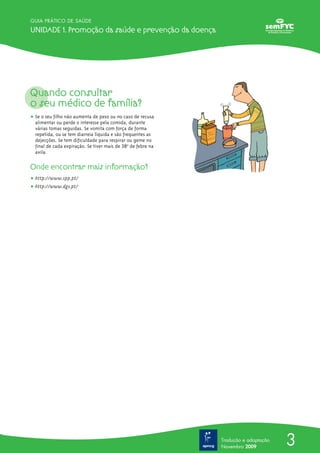 3
GUIA PRÁTICO DE SAÚDE
Unidade 1. Promoção da saúde e prevenção da doença
Tradução e adaptação
Novembro 2009
Quando consultar
o seu médico de família?
ț Se o seu filho não aumenta de peso ou no caso de recusa
alimentar ou perde o interesse pela comida, durante
várias tomas seguidas. Se vomita com força de forma
repetida, ou se tem diarreia líquida e são frequentes as
dejecções. Se tem dificuldade para respirar ou geme no
final de cada expiração. Se tiver mais de 38o
º de febre na
axila.
Onde encontrar mais informação?
ț http://www.spp.pt/
ț http://www.dgs.pt/
 