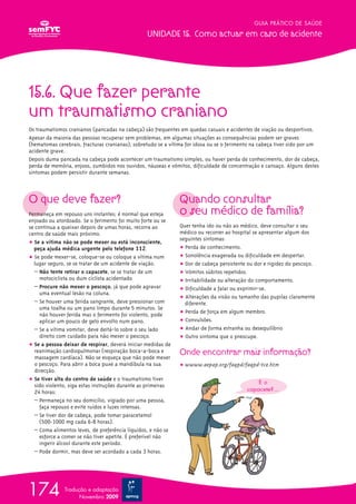 15.6. Que fazer perante
um traumatismo craniano
Os traumatismos cranianos (pancadas na cabeça) são frequentes em quedas casuais e acidentes de viação ou desportivos.
Apesar da maioria das pessoas recuperar sem problemas, em algumas situações as consequências podem ser graves
(hematomas cerebrais, fracturas cranianas), sobretudo se a vítima for idosa ou se o ferimento na cabeça tiver sido por um
acidente grave.
Depois duma pancada na cabeça pode acontecer um traumatismo simples, ou haver perda de conhecimento, dor de cabeça,
perda de memória, enjoos, zumbidos nos ouvidos, náuseas e vómitos, dificuldade de concentração e cansaço. Alguns destes
sintomas podem persistir durante semanas.
O que deve fazer?
Permaneça em repouso uns instantes; é normal que esteja
enjoado ou atordoado. Se o ferimento foi muito forte ou se
se continua a queixar depois de umas horas, recorra ao
centro de saúde mais próximo.
ț Se a vítima não se pode mexer ou está inconsciente,
peça ajuda médica urgente pelo telefone 112.
ț Se pode mexer-se, coloque-se ou coloque a vítima num
lugar seguro, se se tratar de um acidente de viação.
– Não tente retirar o capacete, se se tratar de um
motociclista ou dum ciclista acidentado
– Procure não mexer o pescoço, já que pode agravar
uma eventual lesão na coluna.
– Se houver uma ferida sangrante, deve pressionar com
uma toalha ou um pano limpo durante 5 minutos. Se
não houver ferida mas o ferimento foi violento, pode
aplicar um pouco de gelo envolto num pano.
– Se a vítima vomitar, deve deitá-lo sobre o seu lado
direito com cuidado para não mexer o pescoço.
ț Se a pessoa deixar de respirar, deverá iniciar medidas de
reanimação cardiopulmonar (respiração boca-a-boca e
massagem cardíaca). Não se esqueça que não pode mexer
o pescoço. Para abrir a boca puxe a mandíbula na sua
direcção.
ț Se tiver alta do centro de saúde e o traumatismo tiver
sido violento, siga estas instruções durante as primeiras
24 horas:
– Permaneça no seu domicílio, vigiado por uma pessoa,
faça repouso e evite ruídos e luzes intensas.
– Se tiver dor de cabeça, pode tomar paracetamol
(500-1000 mg cada 6-8 horas).
– Coma alimentos leves, de preferência líquidos, e não se
esforce a comer se não tiver apetite. É preferível não
ingerir álcool durante este período.
– Pode dormir, mas deve ser acordado a cada 3 horas.
Quando consultar
o seu médico de família?
Quer tenha ido ou não ao médico, deve consultar o seu
médico ou recorrer ao hospital se apresentar algum dos
seguintes sintomas:
ț Perda de conhecimento.
ț Sonolência exagerada ou dificuldade em despertar.
ț Dor de cabeça persistente ou dor e rigidez do pescoço.
ț Vómitos súbitos repetidos.
ț Irritabilidade ou alteração do comportamento.
ț Dificuldade a falar ou exprimir-se.
ț Alterações da visão ou tamanho das pupilas claramente
diferente.
ț Perda de força em algum membro.
ț Convulsões.
ț Andar de forma estranha ou desequilíbrio
ț Outro sintoma que o preocupe.
Onde encontrar mais informação?
ț wwww.aepap.org/faqpd/faqpd-tce.htm
GUIA PRÁTICO DE SAÚDE
UNIDADE 15. Como actuar em caso de acidente
174 Tradução e adaptação
Novembro 2009
E o
capacete?...
 