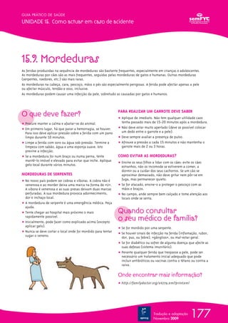 177
GUIA PRÁTICO DE SAÚDE
UNIDADE 15. Como actuar em caso de acidente
Tradução e adaptação
Novembro 2009
15.9. Mordeduras
As feridas produzidas na sequência de mordeduras são bastante frequentes, especialmente em crianças e adolescentes.
As mordeduras por cães são as mais frequentes, seguidas pelas mordeduras de gatos e humanas. Outras mordeduras
(serpentes, roedores, etc.) são mais raras.
As mordeduras na cabeça, cara, pescoço, mãos e pés são especialmente perigosas. A ferida pode afectar apenas a pele
ou afectar músculo, tendão e osso, inclusive.
As mordeduras podem causar uma infecção da pele, sobretudo as causadas por gatos e humanos.
O que deve fazer?
ț Procure manter a calma e afastar-se do animal.
ț Em primeiro lugar, há que parar a hemorragia, se houver.
Para isso deve aplicar pressão sobre a ferida com um pano
limpo durante 10 minutos.
ț Limpe a ferida com soro ou água sob pressão. Termine a
limpeza com sabão, água e uma esponja suave. Isto
previne a infecção.
ț Se a mordedura foi num braço ou numa perna, tente
mantê-lo imóvel e elevado para evitar que inche. Aplique
gelo local durante vários minutos.
MORDEDURAS DE SERPENTES
ț No nosso país podem ser cobras e víboras. A cobra não é
venenosa e ao morder deixa uma marca na forma de «U».
A víbora é venenosa e as suas presas deixam duas marcas
perfuradas. A sua mordedura provoca adormecimento,
dor e inchaço local.
ț A mordedura de serpente é uma emergência médica. Peça
ajuda.
ț Tente chegar ao hospital mais próximo o mais
rapidamente possível.
ț Inicialmente, pode fazer como explicado acima (excepto
aplicar gelo).
ț Nunca se deve cortar o local onde foi mordido para tentar
sugar o veneno.
PARA REALIZAR UM GARROTE DEVE SABER
ț Aplique de imediato. Não tem qualquer utilidade caso
tenha passado mais de 15-20 minutos após a mordedura.
ț Não deve estar muito apertado (deve se possível colocar
um dedo entre o garrote e a pele).
ț Deve sempre avaliar a presença de pulso.
ț Afrouxe a pressão a cada 15 minutos e não mantenha o
garrote mais de 2 ou 3 horas.
COMO EVITAR AS MORDEDURAS?
ț Ensine os seus filhos a lidar com os cães: evite os cães
estranhos, não os incomode se estiverem a comer, a
dormir ou a cuidar dos seus cachorros. Se um cão se
aproximar demasiado, não deve gritar nem pôr-se em
fuga, mas permanecer quieto.
ț Se for atacado, ensine-o a proteger o pescoço com as
mãos e braços.
ț No campo, ande sempre bem calçado e tome atenção aos
locais onde se senta.
Quando consultar
o seu médico de família?
ț Se for mordido por uma serpente.
ț Se houver sinais de infecção na ferida (inflamação, rubor,
dor, pus, ou febre), «gânglios», ou mal-estar geral.
ț Se for diabético ou sofrer de alguma doença que afecte as
suas defesas (sistema imunitário).
ț Perante qualquer ferida que trespasse a pele, pode ser
necessário um tratamento inicial adequado que pode
incluir antibióticos ou vacinas contra o tétano ou contra a
raiva.
Onde encontrar mais informação?
ț http://familydoctor.org/x6779.xml?printxml
 