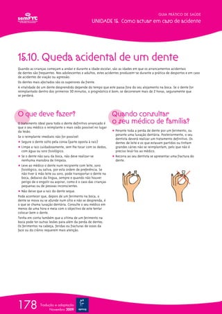 15.10. Queda acidental de um dente
Quando as crianças começam a andar e durante a idade escolar, são as idades em que os arrancamentos acidentais
de dentes são frequentes. Nos adolescentes e adultos, estes acidentes produzem-se durante a prática de desportos e em caso
de acidentes de viação ou agressão.
Os dentes mais afectados são os superiores da frente.
A vitalidade de um dente desprendido depende do tempo que este passa fora do seu alojamento na boca. Se o dente for
reimplantado dentro dos primeiros 30 minutos, o prognóstico é bom; se decorreram mais de 2 horas, seguramente que
se perderá.
O que deve fazer?
O tratamento ideal para todo o dente definitivo arrancado é
que o seu médico o reimplante o mais cedo possível no lugar
da lesão.
Se o reimplante imediato não for possível:
ț Segure o dente solto pela coroa (parte oposta à raiz)
ț Limpe a raiz cuidadosamente, sem lhe tocar com os dedos,
com água ou soro fisiológico.
ț Se o dente não saiu da boca, não deve realizar-se
nenhuma manobra de limpeza.
ț Leve ao médico o dente num recipiente com leite, soro
fisiológico, ou saliva, por esta ordem de preferência. Se
não tiver à mão leite ou soro, pode transportar o dente na
boca, debaixo da língua, sempre e quando não houver
perigo de o engolir ou aspirar, como é o caso das crianças
pequenas ou de pessoas inconscientes.
ț Não deixe que a raiz do dente seque.
Pode acontecer que, depois de um ferimento na boca, o
dente se mova ou se afunde num sítio e não se desprenda, é
o que se chama luxação dentária. Consulte o seu médico em
menos de uma hora e meia com o objectivo de este tentar
colocar bem o dente.
Tenha em conta também que a vítima de um ferimento na
boca pode ter outras lesões para além da perda de dentes.
Os ferimentos na cabeça, feridas ou fracturas de ossos da
face ou do crânio requerem mais atenção.
Quando consultar
o seu médico de família?
ț Perante toda a perda de dente por um ferimento, ou
perante uma luxação dentária. Posteriormente, o seu
dentista deverá realizar um tratamento definitivo. Os
dentes de leite e os que estavam partidos ou tinham
grandes cáries não se reimplantam, pelo que não é
preciso levá-los ao médico.
ț Recorra ao seu dentista se apresentar uma fractura do
dente.
GUIA PRÁTICO DE SAÚDE
UNIDADE 15. Como actuar em caso de acidente
178 Tradução e adaptação
Novembro 2009
 