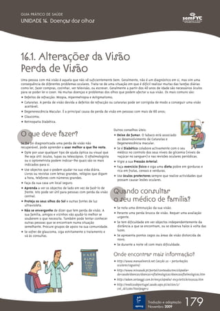 16.1. Alterações da Visão
Perda de Visão
Uma pessoa com má visão é aquela que não vê suficientemente bem. Geralmente, não é um diagnóstico em si, mas sim uma
consequência de diferentes problemas oculares. Trata-se de uma situação em que é difícil realizar muitas das tarefas diárias
como ler, fazer compras, cozinhar, ver televisão, ou escrever. Geralmente a partir dos 40 anos de idade são necessários óculos
para se poder ler e coser. Há muitas doenças e problemas dos olhos que podem afectar a sua visão. Os mais comuns são:
ț Defeitos de refracção: Miopia, Hipermetropia e Astigmatismo;
ț Cataratas. A perda de visão devida a defeitos de refracção ou cataratas pode ser corrigida de modo a conseguir uma visão
aceitável;
ț Degenerescência Macular. É a principal causa de perda de visão em pessoas com mais de 60 anos;
ț Glaucoma;
ț Retinopatia Diabética.
O que deve fazer?
Se lhe foi diagnosticada uma perda de visão não
recuperável, pode aprender a usar melhor a que lhe resta.
ț Opte por usar qualquer tipo de ajuda óptica ou visual que
lhe seja útil: óculos, lupas ou telescópios. O oftalmologista
ou o optometrista podem indicar-lhe quais são os mais
indicados para si.
ț Use objectos que o podem ajudar na sua vida diária.
Livros ou revistas com letras grandes, relógios que digam
a hora, telefones com números grandes.
ț Faça da sua casa um local seguro.
ț Aprenda a ver os objectos de lado em vez de fazê-lo de
frente. Isto pode ser útil para pessoas com perda da visão
central.
ț Proteja os seus olhos do Sol e outras fontes de luz
ultravioleta.
ț Não se envergonhe de dizer que tem perda de visão. A
sua família, amigos e vizinhos vão ajudá-lo melhor se
souberem o que necessita. Também pode tentar conhecer
outras pessoas que se encontram numa situação
semelhante. Procure grupos de apoio na sua comunidade.
ț Se sofrer de glaucoma, siga estritamente o tratamento e
vá às consultas.
Outros conselhos úteis:
ț Deixe de fumar. O tabaco está associado
ao desenvolvimento de Cataratas e
Degenerescência macular.
ț Se é Diabético colabore activamente com o seu
médico no controlo dos seus níveis de glicemia (níveis de
«açúcar no sangue») e nas revisões oculares periódicas.
ț Vigie a sua Pressão Arterial.
ț Faça exercício físico e siga uma dieta pobre em gorduras e
rica em frutas, cereais e verduras.
ț Use óculos protectores sempre que realize actividades que
possam causar lesões oculares.
Quando consultar
o seu médico de família?
ț Se nota uma diminuição da sua visão.
ț Perante uma perda brusca de visão. Requer uma avaliação
urgente.
ț Se tem dificuldade em ver objectos independentemente da
distância a que se encontram, ou se observa halos à volta das
luzes.
ț Se apresenta pontos cegos ou áreas de visão distorcida de
novo.
ț Se durante a noite vê com mais dificuldade.
Onde encontrar mais informação?
ț http://www.manualmerck.net (secção 20 – perturbações
oculares/cegueira)
ț http://www.minsaude.pt/portal/conteudos/enciclopedia+
da+saude/doencas/doencas+oftalmologicas/doencasoftalmologicas.htm
ț http://adam.sertaoggi.com.br/encyclopedia/ ency/article/003029.htm
ț http://medicosdeportugal.saude.sapo.pt/action/2/
cnt_id/2380/?textpage=2
179Tradução e adaptação
Novembro 2009
GUIA PRÁTICO DE SAÚDE
UNIDADE 16. Doenças dos olhos
 