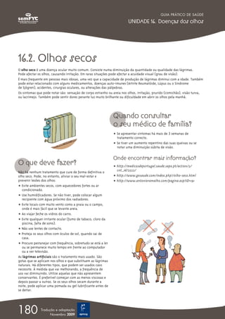 16.2. Olhos secos
O olho seco é uma doença ocular muito comum. Consiste numa diminuição da quantidade ou qualidade das lágrimas.
Pode afectar os olhos, causando irritação. Em raras situações pode afectar a acuidade visual (grau de visão).
É mais frequente em pessoas mais idosas, uma vez que a capacidade de produção de lágrimas diminui com a idade. Também
pode estar relacionado com alguns medicamentos, doenças auto-imunes (Artrite Reumatóide, Lúpus ou o Síndrome
de Sjögren), acidentes, cirurgias oculares, ou alterações das pálpebras.
Os sintomas que pode notar são: sensação de corpo estranho ou areia nos olhos, irritação, prurido (comichão), visão turva,
ou lacrimejo. Também pode sentir dores perante luz muito brilhante ou dificuldade em abrir os olhos pela manhã.
O que deve fazer?
Não há nenhum tratamento que cure de forma definitiva o
olho seco. Pode, no entanto, aliviar o seu mal-estar e
prevenir lesões dos olhos:
ț Evite ambientes secos, com aquecedores fortes ou ar
condicionado.
ț Use humidificadores. Se não tiver, pode colocar algum
recipiente com água próximo dos radiadores.
ț Evite locais com muito vento como a praia ou o campo,
onde é mais fácil que se levante areia.
ț Ao viajar feche os vidros do carro.
ț Evite qualquer irritante ocular (fumo de tabaco, cloro da
piscina, falta de sono).
ț Não use lentes de contacto.
ț Proteja os seus olhos com óculos de sol, quando sai de
casa.
ț Procure pestanejar com frequência, sobretudo se está a ler
ou se permanece muito tempo em frente ao computador
ou a ver televisão.
As lágrimas artificiais são o tratamento mais usado. São
gotas que se aplicam nos olhos e que substituem as lágrimas
naturais. Há diferentes tipos, que podem ser usados caso
necessite. À medida que vai melhorando, a frequência de
uso vai diminuindo. Utilize aquelas que não apresentem
conservantes. É preferível começar com as menos viscosas e
depois passar a outras. Se os seus olhos secam durante a
noite, pode aplicar uma pomada ou gel lubrificante antes de
se deitar.
Quando consultar
o seu médico de família?
ț Se apresentar sintomas há mais de 3 semanas de
tratamento correcto.
ț Se tiver um aumento repentino das suas queixas ou se
notar uma diminuição súbita de visão.
Onde encontrar mais informação?
ț http://medicosdeportugal.saude.sapo.pt/action/2/
cnt_id/2522/
ț http://www.gosaude.com/index.php?/olho-seco.html
ț http://www.antonioramalho.com/pagina.asp?ID=191
GUIA PRÁTICO DE SAÚDE
UNIDADE 16. Doenças dos olhos
180 Tradução e adaptação
Novembro 2009
 