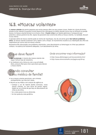 16.3. «Moscas volantes»
As moscas volantes são pontos pequenos que muitas pessoas vêem nos seus campos visuais. Podem ter a forma de bichos,
estrelas ou fios. Movem-se quando se tenta observá-las e distinguem-se melhor quando contra uma luz brilhante ou parede
branca. As moscas volantes formam-se no humor vítreo. O humor vítreo é um líquido gelatinoso e transparente que
preenche a câmara posterior do olho. Apesar de parecerem estar à frente dos olhos as moscas volantes, na realidade, flutuam
no seu interior.
A aparição súbita de moscas volantes pode ser motivo de inquietação, mas de uma forma geral não indicam problemas
sérios. As moscas volantes aumentam com a idade e com a miopia. Os traumatismos oculares ou as inflamações dos olhos são
responsáveis por outros casos de moscas volantes.
Raramente estão relacionadas com problemas importantes, como descolamento ou hemorragias no vítreo que poderiam
conduzir, na ausência de tratamento adequado, a um descolamento da retina.
O que deve fazer?
ț Não se preocupe. A maioria das moscas volantes não
requer nenhum tipo de tratamento.
ț Se interferem com a leitura ou com a sua actividade
diária, procure olhar para cima e para baixo para desviar
a mosca volante.
Quando consultar
o seu médico de família?
ț Se as moscas volantes persistirem, sem sintomas
acompanhantes, por mais de 6 meses.
ț Recorra ao seu médico com carácter de urgência se:
– Começar a ver de repente flashes luminosos, novas
moscas volantes, ou uma chuva de pontos negros.
Podem ser um sintoma de que haja um descolamento do
vítreo ou da retina.
– Se a visão parece turva ou distorcida
– Se tiver perda da visão periférica.
Onde encontrar mais informação?
ț http://www.oftalmologia.co.pt/moscasvolantes.html
ț http://www.antonioramalho.com/pagina.asp?ID=195
181Tradução e adaptação
Novembro 2009
GUIA PRÁTICO DE SAÚDE
UNIDADE 16. Doenças dos olhos
 