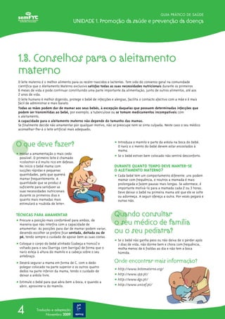 O que deve fazer?
ț Iniciar a amamentação o mais cedo
possível. O primeiro leite é chamado
«colostro» e é muito rico em defesas.
No início o bebé mama com
sucções rápidas e pequenas
quantidades, pelo que quererá
mamar frequentemente. A
quantidade que se produz é
suficiente para satisfazer as
suas necessidades nutricionais
durante os primeiros dias e
quanto mais mamadas mais
estimulará a «subida de leite».
TÉCNICAS PARA AMAMENTAR
ț Procure a posição mais confortável para ambos, de
maneira que não interfira com a capacidade de
amamentar. As posições para dar de mamar podem variar,
devendo escolher se prefere ficar sentada, deitada ou de
pé, tendo sempre o cuidado de apoiar bem as suas costas.
ț Coloque o corpo do bebé alinhado (cabeça e tronco) e
voltado para o seu (barriga com barriga) de forma que o
nariz esteja à altura do mamilo e a cabeça sobre o seu
antebraço.
ț Deverá segurar a mama em forma de C, com o dedo
polegar colocado na parte superior e os outros quatro
dedos na parte inferior da mama, tendo o cuidado de
deixar a aréola livre.
ț Estimule o bebé para que abra bem a boca, e quando a
abrir, aproxime-a do mamilo.
ț Introduza o mamilo e parte da aréola na boca do bebé.
O nariz e o mento do bebé devem estar encostados à
mama.
ț Se o bebé estiver bem colocado não sentirá desconforto.
DURANTE QUANTO TEMPO DEVE MANTER-SE
O ALEITAMENTO MATERNO?
ț Cada bebé tem um comportamento diferente: uns podem
mamar com frequência, e noutros a mamada é mais
prolongada e fazem pausas mais longas. Se adormece, é
importante motivá-lo para a mamada cada 2 ou 3 horas.
Deve deixar o bebé na primeira mama até que ele se solte
ou adormeça. A seguir ofereça a outra. Por vezes pegará e
outras não.
Quando consultar
o seu médico de família
ou o seu pediatra?
ț Se o bebé não ganha peso ou não deixa de o perder após
7 dias de vida, não dorme bem e chora com frequência,
molha menos de 6 fraldas ao dia e não tem a boca
húmida.
Onde encontrar mais informação?
ț http://www.leitematerno.org/
ț http://www.spp.pt/
ț http://www.dgs.pt/
ț http://www.unicef.pt/
GUIA PRÁTICO DE SAÚDE
Unidade 1. Promoção da saúde e prevenção da doença
4 Tradução e adaptação
Novembro 2009
1.3. Conselhos para o aleitamento
materno
O leite materno é o melhor alimento para os recém-nascidos e lactentes. Tem sido do consenso geral na comunidade
científica que o Aleitamento Materno exclusivo satisfaz todas as suas necessidades nutricionais durante os primeiros
6 meses de vida e pode continuar constituindo uma parte importante da alimentação, junto de outros alimentos, até aos
2 anos de vida.
O leite humano é melhor digerido, protege o bebé de infecções e alergias, facilita o contacto afectivo com a mãe e é mais
fácil de administrar e mais barato.
Todas as mães podem dar de mamar aos seus bebés, à excepção daquelas que possuem determinadas infecções que
podem ser transmitidas ao bebé, por exemplo, a tuberculose ou se tomam medicamentos incompatíveis com
o aleitamento.
A capacidade para o aleitamento materno não depende do tamanho das mamas.
Se finalmente decide não amamentar por qualquer motivo, não se preocupe nem se sinta culpada. Neste caso o seu médico
aconselhar-lhe-á o leite artificial mais adequado.
 