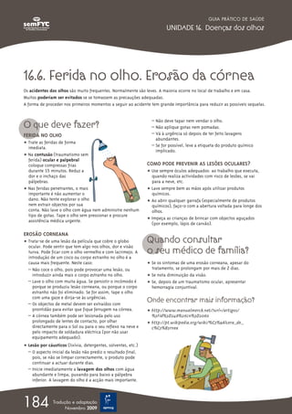 16.6. Ferida no olho. Erosão da córnea
Os acidentes dos olhos são muito frequentes. Normalmente são leves. A maioria ocorre no local de trabalho e em casa.
Muitos poderiam ser evitados se se tomassem as precauções adequadas.
A forma de proceder nos primeiros momentos a seguir ao acidente tem grande importância para reduzir as possíveis sequelas.
O que deve fazer?
FERIDA NO OLHO
ț Trate as feridas de forma
imediata.
ț Na contusão (traumatismo sem
ferida) ocular e palpebral
coloque compressas frias
durante 15 minutos. Reduz a
dor e o inchaço das
pálpebras.
ț Nas feridas penetrantes, o mais
importante é não aumentar o
dano. Não tente explorar o olho
nem extrair objectos por sua
conta. Não lave o olho com água nem administre nenhum
tipo de gotas. Tape o olho sem pressionar e procure
assistência médica urgente.
EROSÃO CORNEANA
ț Trata-se de uma lesão da película que cobre o globo
ocular. Pode sentir que tem algo nos olhos, dor e visão
turva. Pode ficar com o olho vermelho e com lacrimejo. A
introdução de um cisco ou corpo estranho no olho é a
causa mais frequente. Neste caso:
– Não coce o olho, pois pode provocar uma lesão, ou
introduzir ainda mais o corpo estranho no olho.
– Lave o olho com muita água. Se persistir o incómodo é
porque se produziu lesão corneana, ou porque o corpo
estranho não foi eliminado. Se for assim, tape o olho
com uma gaze e dirija-se às urgências.
– Os objectos de metal devem ser extraídos com
prontidão para evitar que fique ferrugem na córnea.
– A córnea também pode ser lesionada pelo uso
prolongado de lentes de contacto, por olhar
directamente para o Sol ou para o seu reflexo na neve e
pelo impacto de soldadura eléctrica (por não usar
equipamento adequado).
ț Lesão por cáusticos (lixívia, detergentes, solventes, etc.)
– O aspecto inicial da lesão não prediz o resultado final,
pois, se não se limpar correctamente, o produto pode
continuar a actuar durante dias.
– Inicie imediatamente a lavagem dos olhos com água
abundante e limpa, puxando para baixo a pálpebra
inferior. A lavagem do olho é a acção mais importante.
– Não deve tapar nem vendar o olho.
– Não aplique gotas nem pomadas.
– Vá à urgência só depois de ter feito lavagens
abundantes.
– Se for possível, leve a etiqueta do produto químico
implicado.
COMO PODE PREVENIR AS LESÕES OCULARES?
ț Use sempre óculos adequados: ao trabalho que executa,
quando realiza actividades com risco de lesões, se vai
para a neve, etc.
ț Lave sempre bem as mãos após utilizar produtos
químicos.
ț Ao abrir qualquer garrafa (especialmente de produtos
químicos), faço-o com a abertura voltada para longe dos
olhos.
ț Impeça as crianças de brincar com objectos aguçados
(por exemplo, lápis de carvão).
Quando consultar
o seu médico de família?
ț Se os sintomas de uma erosão corneana, apesar do
tratamento, se prolongam por mais de 2 dias.
ț Se nota diminuição da visão.
ț Se, depois de um traumatismo ocular, apresentar
hemorragia conjuntival.
Onde encontrar mais informação?
ț http://www.manualmerck.net/?url=/artigos/
%3Fid%3D248%26cn%3D2060
ț http://pt.wikipedia.org/wiki/%C3%9Alcera_de_
c%C3%B3rnea
GUIA PRÁTICO DE SAÚDE
UNIDADE 16. Doenças dos olhos
184 Tradução e adaptação
Novembro 2009
 