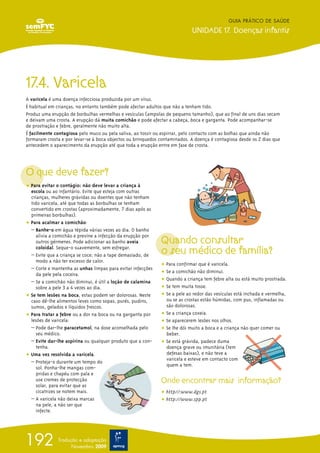 17.4. Varicela
A varicela é uma doença infecciosa produzida por um vírus.
É habitual em crianças, no entanto também pode afectar adultos que não a tenham tido.
Produz uma erupção de borbulhas vermelhas e vesículas (ampolas de pequeno tamanho), que ao final de uns dias secam
e deixam uma crosta. A erupção dá muita comichão e pode afectar a cabeça, boca e garganta. Pode acompanhar-se
de prostração e febre, geralmente não muito alta.
É facilmente contagiosa pelo muco ou pela saliva, ao tossir ou espirrar, pelo contacto com as bolhas que ainda não
formaram crosta e por levar-se à boca objectos ou brinquedos contaminados. A doença é contagiosa desde os 2 dias que
antecedem o aparecimento da erupção até que toda a erupção entre em fase de crosta.
O que deve fazer?
ț Para evitar o contágio: não deve levar a criança à
escola ou ao infantário. Evite que esteja com outras
crianças, mulheres grávidas ou doentes que não tenham
tido varicela, até que todas as borbulhas se tenham
convertido em crostas (aproximadamente, 7 dias após as
primeiras borbulhas).
ț Para acalmar a comichão:
– Banhe-o em água tépida várias vezes ao dia. O banho
alivia a comichão e previne a infecção da erupção por
outros gérmenes. Pode adicionar ao banho aveia
coloidal. Seque-o suavemente, sem esfregar.
– Evite que a criança se coce; não a tape demasiado, de
modo a não ter excesso de calor.
– Corte e mantenha as unhas limpas para evitar infecções
da pele pela coceira.
– Se a comichão não diminui, é útil a loção de calamina
sobre a pele 3 a 4 vezes ao dia.
ț Se tem lesões na boca, estas podem ser dolorosas. Neste
caso dê-lhe alimentos leves como sopas, purés, pudins,
sumos, gelados e líquidos frescos.
ț Para tratar a febre ou a dor na boca ou na garganta por
lesões de varicela:
– Pode dar-lhe paracetamol, na dose aconselhada pelo
seu médico.
– Evite dar-lhe aspirina ou qualquer produto que a con-
tenha.
ț Uma vez resolvida a varicela.
– Proteja-o durante um tempo do
sol. Ponha-lhe mangas com-
pridas e chapéu com pala e
use cremes de protecção
solar, para evitar que as
cicatrizes se notem mais.
– A varicela não deixa marcas
na pele, a não ser que
infecte.
Quando consultar
o seu médico de família?
ț Para confirmar que é varicela.
ț Se a comichão não diminui.
ț Quando a criança tem febre alta ou está muito prostrada.
ț Se tem muita tosse.
ț Se a pele ao redor das vesículas está inchada e vermelha,
ou se as crostas estão húmidas, com pus, inflamadas ou
são dolorosas.
ț Se a criança coxeia.
ț Se aparecerem lesões nos olhos.
ț Se lhe dói muito a boca e a criança não quer comer ou
beber.
ț Se está grávida, padece duma
doença grave ou imunitária (tem
defesas baixas), e não teve a
varicela e esteve em contacto com
quem a tem.
Onde encontrar mais informação?
ț http//:www.dgs.pt
ț http://www.spp.pt
GUIA PRÁTICO DE SAÚDE
UNIDADE 17. Doenças infantis
192 Tradução e adaptação
Novembro 2009
 