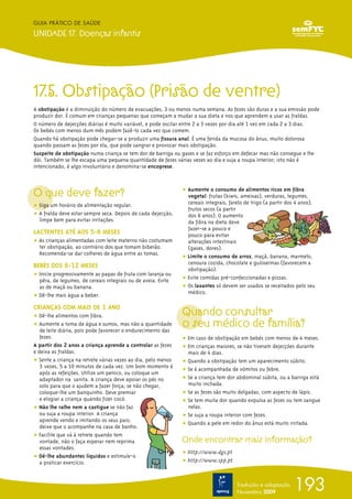193
GUIA PRÁTICO DE SAÚDE
UNIDADE 17. Doenças infantis
Tradução e adaptação
Novembro 2009
17.5. Obstipação (Prisão de ventre)
A obstipação é a diminuição do número de evacuações, 3 ou menos numa semana. As fezes são duras e a sua emissão pode
produzir dor. É comum em crianças pequenas que começam a mudar a sua dieta e nos que aprendem a usar as fraldas.
O número de dejecções diárias é muito variável, e pode oscilar entre 2 a 3 vezes por dia até 1 vez em cada 2 a 3 dias.
Os bebés com menos dum mês podem fazê-lo cada vez que comem.
Quando há obstipação pode chegar-se a produzir uma fissura anal. É uma ferida da mucosa do ânus, muito dolorosa
quando passam as fezes por ela, que pode sangrar e provocar mais obstipação.
Suspeite de obstipação numa criança se tem dor de barriga ou gases e se faz esforço em defecar mas não consegue e lhe
dói. Também se lhe escapa uma pequena quantidade de fezes várias vezes ao dia e suja a roupa interior; isto não é
intencionado, é algo involuntário e denomina-se encoprese.
O que deve fazer?
ț Siga um horário de alimentação regular.
ț A fralda deve estar sempre seca. Depois de cada dejecção,
limpe bem para evitar irritações.
LACTENTES ATÉ AOS 5-6 MESES
ț As crianças alimentadas com leite materno não costumam
ter obstipação, ao contrário dos que tomam biberão.
Recomenda-se dar colheres de água entre as tomas.
BEBÉS DOS 6-12 MESES
ț Inicie progressivamente as papas de fruta com laranja ou
pêra, de legumes, de cereais integrais ou de aveia. Evite
as de maçã ou banana.
ț Dê-lhe mais água a beber.
CRIANÇAS COM MAIS DE 1 ANO
ț Dê-lhe alimentos com fibra.
ț Aumente a toma de água e sumos, mas não a quantidade
de leite diária, pois pode favorecer o endurecimento das
fezes.
A partir dos 2 anos a criança aprende a controlar as fezes
e deixa as fraldas.
ț Sente a criança na retrete várias vezes ao dia, pelo menos
3 vezes, 5 a 10 minutos de cada vez. Um bom momento é
após as refeições. Utilize um penico, ou coloque um
adaptador na sanita. A criança deve apoiar os pés no
solo para que o ajudem a fazer força; se não chegar,
coloque-lhe um banquinho. Deve premiar
e elogiar a criança quando fizer cocó.
ț Não lhe ralhe nem a castigue se não faz
ou suja a roupa interior. A criança
aprende vendo e imitando os seus pais;
deixe que o acompanhe na casa de banho.
ț Facilite que vá à retrete quando tem
vontade, não o faça esperar nem reprima
essas vontades.
ț Dê-lhe abundantes líquidos e estimule-o
a praticar exercício.
ț Aumente o consumo de alimentos ricos em fibra
vegetal: frutas (kiwis, ameixas), verduras, legumes,
cereais integrais, farelo de trigo (a partir dos 4 anos),
frutos secos (a partir
dos 6 anos). O aumento
da fibra na dieta deve
fazer-se a pouco e
pouco para evitar
alterações intestinais
(gases, dores).
ț Limite o consumo de arroz, maçã, banana, marmelo,
cenoura cozida, chocolate e guloseimas (favorecem a
obstipação).
ț Evite comidas pré-confeccionadas e pizzas.
ț Os laxantes só devem ser usados se receitados pelo seu
médico.
Quando consultar
o seu médico de família?
ț Em caso de obstipação em bebés com menos de 4 meses.
ț Em crianças maiores, se não tiveram dejecções durante
mais de 4 dias.
ț Quando a obstipação tem um aparecimento súbito.
ț Se é acompanhada de vómitos ou febre.
ț Se a criança tem dor abdominal súbita, ou a barriga está
muito inchada.
ț Se as fezes são muito delgadas, com aspecto de lápis.
ț Se tem muita dor quando expulsa as fezes ou tem sangue
nelas.
ț Se suja a roupa interior com fezes.
ț Quando a pele em redor do ânus está muito irritada.
Onde encontrar mais informação?
ț http://www.dgs.pt
ț http://www.spp.pt
 