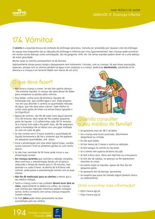 17.6. Vómitos
O vómito é a expulsão brusca do conteúdo do estômago pela boca. Costuma ser precedido por náuseas e dor de estômago.
As causas mais frequentes são as infecções do estômago e intestino por vírus (gastroenterites). Nas crianças pode acontecer
em muitas outras doenças como constipações, dor de garganta, otite, etc. Em certas ocasiões podem dever-se a uma doença
de maior gravidade.
Muitas vezes os vómitos acompanham-se de diarreia.
Habitualmente duram pouco tempo e desaparecem sem tratamento. Contudo, com as crianças, há que tomar precauções
especiais, porque com os vómitos perdem-se água e sais corporais e a criança pode ficar desidratada, sobretudo se há
diarreia e a criança é um lactente (bebé com menos de um ano).
O que deve fazer?
ț Não force a criança a comer. Se não tem apetite ofereça-
-lhe somente líquidos. A criança não deve deixar de beber
para compensar as perdas pelos vómitos.
ț Para beber, utilize soros de farmácia: líquidos de
hidratação oral, que contêm água e sais. Pode prepará-
-los em casa diluindo 1 carteira na quantidade indicada
de água, que não deve estar a ferver. Sabe melhor se
juntar umas gotas de limão e se estiver fresca (guarde-o
no frigorífico).
ț Depois de vomitar, não lhe dê nada (nem água) durante
15 a 30 minutos. Mais tarde dê-lhe a beber pequenos
golos de líquido: 1-2 colherzinhas cada 10-15 minutos.
Se a criança tiver sede e lhe pedir mais, dê-lhe pequenos
golos e humedeça-lhe os lábios com uma gaze molhada
ou com um cubo de gelo.
ț Se não vomitar em 2-3 horas aumente a quantidade de
líquido lentamente e dê-lhe o alimento que lhe apetecer
em pequenas quantidades, sem forçar.
ț Inicie a alimentação com uma dieta ligeira (sopa, cozidos,
sumos naturais). Evite os alimentos gordos ou com muito
açúcar.
ț Se não tiver vomitado há 24 horas pode iniciar a sua
alimentação normal.
ț Em crianças lactentes que vomitam a refeição completa,
deve continuar a amamentação dando um só peito e
reduzindo o tempo de mamar para 5-10 minutos, mas
fazendo-o a cada 2 horas. Se dentro de 6-8 horas não
vomitar, pode passar à amamentação normal com as duas
mamas.
ț Não lhe dê medicação para os vómitos a menos que o
seu médico indique.
ț Tanto a criança como o seu cuidador devem lavar bem as
mãos, especialmente os dedos e as unhas. As crianças
com vómitos por infecções intestinais podem contagiar
outros. Evite o contacto com outras crianças enquanto
tiverem vómitos.
ț Se tiver febre pode tomar paracetamol na dose
aconselhada pelo seu médico.
Quando consultar
o seu médico de família?
ț Se apresenta mais de 38o
C de febre.
ț Se a criança está muito prostrada, dificilmente
despertável ou irritada.
ț Se não quer beber.
ț Se tem menos de 3 meses e vomita as refeições.
ț Se tem sangue no vómito ou nas fezes.
ț Se o vómito tem aspecto de borra de café.
ț Se tem a boca seca, chora sem lágrimas ou urina pouco.
ț Se tem dor de cabeça, no pescoço ou lhe apareceram
manchas no corpo.
ț Se vomita todos os líquidos, apesar de lhos dar em
pequenos golos.
ț Se apresenta dor de barriga persistente.
ț Se suspeita que possa ter tomado algum produto tóxico
ou medicamento.
Onde encontrar mais informação?
ț hptt://www.dgs.pt
ț http://www.spp.pt
GUIA PRÁTICO DE SAÚDE
UNIDADE 17. Doenças infantis
194 Tradução e adaptação
Novembro 2009
 