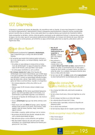 17.7. Diarreia
A diarreia é o aumento do número de dejecções, de consistência mole ou líquida. A causa mais frequente é a infecção
do intestino (gastroenterite). Habitualmente é banal e desaparece espontaneamente, enquanto noutras ocasiões pode
persistir durante dias ou semanas. Outras vezes pode dever-se a alguma doença que necessite de tratamento médico.
Pode acompanhar-se de febre, vómitos, falta de apetite, prostração ou dor abdominal (cólicas). A diarreia leva a perda
de água e sais do corpo, que em casos graves pode provocar desidratação. As crianças com diarreia de causa infecciosa
podem contagiar as outras pessoas, por alimentos ou água contaminada, pela tosse ou espirros, pelas fezes e pela má
higiene das mãos.
O que deve fazer?
ț O tratamento fundamental é prevenir a desidratação,
logo é importante que a criança não deixe de beber
líquidos.
ț Em lactentes que tomem leite materno pode continuar a
dar-se do mesmo peito, e se tomam biberão, manter sem
diluir o leite.
– Em ambos os casos ofereça à criança entre as tomas
«soro de rehidratação» ou água em pequenas colheres
cada 15-20 minutos, para que beba o que quiser.
– Se come papas mantenha-as, sem as alterar.
ț Em crianças maiores de 1 ano utilize líquidos de
rehidratação oral («soros» de farmácia), que contêm água
e sais que se perdem com a diarreia. Pode prepará-los em
casa diluindo 1 carteira na quantidade indicada de água,
que não deve estar a ferver. Sabe melhor se juntar umas
gotas de limão e se estiver fresco. Guarde-o no frigorífico.
– Em crianças pequenas utilize uma colher ou um
biberão.
– Ofereça cada 15-20 minutos e deixe-o beber o que
quiser.
– Se tiver vómitos, dê-lhe menos quantidade (pequenos
golos), mas tente que beba cada 5-10 minutos, e vá
aumentando a quantidade segundo a sua tolerância.
– Se recusar os líquidos de rehidratação oral, não insista e
dê-lhe água.
– Inicie a alimentação logo que não tenha vómitos e sem
forçar.
– Pode iniciar com uma dieta de frango, peixe, legumes,
batatas (tudo cozido ou em puré), arroz branco, caldo
vegetal, sopa de massa, banana, maçã, marmelos,
iogurte natural.
– Para beber, se gostar, pode continuar com os «soros».
– No primeiro dia dê-lhe leite diluído: metade do leite
com a mesma quantidade de água.
– Não adicione açúcar e evite alimentos com gordura.
– Não deve beber refrescos de cola nem sumos. Pode
reintroduzir-se a alimentação habitual de maneira pro-
gressiva em 1 ou 2 dias.
ț Não lhe dê
antibióticos nem
medicamentos para
suspender a
diarreia, a menos
que o seu médico
lhos receite.
ț Para prevenir o
contágio, tanto a
criança como o seu
cuidador devem lavar bem as mãos, especialmente os
dedos e as unhas. É conveniente lavar as mãos após a
criança ter ido à retrete, ao mudar o bacio, ao lavar-se e
antes de comer. Se o cuidador manipula alimentos deve
lavar as mãos antes de o fazer.
ț Se tem mais de 38º0
C de febre, pode utilizar paracetamol
na dose habitualmente recomendada pelo seu médico.
Quando consultar
o seu médico de família?
ț Se a criança tem febre alta, está muito cansada ou
sonolenta.
ț Se tem a boca muito seca, chora sem lágrimas ou urina
pouco.
ț Se tem sangue nas fezes ou se estas são negras.
ț Se a diarreia dura há mais de 2-3 dias.
ț Se vomita tudo o que bebe, inclusive os líquidos em
pequenos goles.
ț Se as cólicas não acalmam.
ț Se tem diarreia depois de ter viajado a países tropicais.
Onde encontrar mais informação?
ț http://www.dgs.pt
ț http://www.spp.pt
195
GUIA PRÁTICO DE SAÚDE
UNIDADE 17. Doenças infantis
Tradução e adaptação
Novembro 2009
 