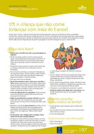 197
GUIA PRÁTICO DE SAÚDE
UNIDADE 17. Doenças infantis
Tradução e adaptação
Novembro 2009
17.9. A criança que não come
(crianças com mais de 2 anos)
A partir dos 2-3 anos o ritmo de crescimento das crianças desacelera, pelo que necessitam de menor quantidade
de alimentos e portanto têm menos vontade de comer. Em muitas circunstâncias esta mudança pode causar preocupação
aos pais, que querem que o seu filho se alimente bem para que cresça saudável. Esta situação é muito frequente e os pais
devem saber que esta etapa de falta de apetite é passageira e não tem consequências para a saúde do filho.
O que deve fazer?
ț Procure que o seu filho não note a sua preocupação ou
angústia.
ț Dê-lhe uma dieta variada e nutritiva e deixe que ele
regule a quantidade que necessita para se alimentar. Se
algum dia comer pouco ou inclusive não comer quase
nada, não se preocupe, porque compensará em outra
refeição.
ț É importante comer sempre no mesmo local e evitar que
as crianças se distraiam com a televisão ou com os
brinquedos.
ț Fixe os horários e distribua a comida em 5 refeições por
dia: pequeno-almoço, meio da manhã, almoço, lanche e
jantar. Se não comer numa das refeições, espere pela
seguinte sem perder o ritmo dos horários.
ț Evite que coma entre as refeições.
ț Dê um bom exemplo à mesa e deixe que o seu filho o
imite. Sempre que possível, a criança deve comer com os
pais para aprender os hábitos e as condutas adequadas
de alimentação, como estar sentado, não brincar com a
comida e utilizar os talheres. Como norma geral deve
comer o mesmo que os pais comem.
ț A hora da refeição deve ser agradável. Inclua a criança
na conversa durante a refeição, fale da escola ou de
temas que lhe interessem.
ț Elogie os procedimentos correctos e felicite-o quando
comer bem, mas não o premeie por isso, pois pode
favorecer que a criança utilize a comida para obter o que
deseja.
ț Apresente a comida de forma atractiva aos olhos. Sirva a
refeição num prato grande, para que pareça pouca
quantidade. Dê-lhe pequenas quantidades para que
possa comer com segurança. Poderá sempre repetir
depois.
ț Se não comer, não o obrigue nem o castigue, muito
menos lhe dê outra comida diferente.
ț Introduza os novos alimentos a pouco e pouco, ao início
da refeição, quando a criança tem mais fome. Às vezes é
necessário dar várias vezes o prato novo antes que a
criança o prove. Se houver alguma comida que realmente
não goste, não devemos dar-lha, desde que não se negue
a comer grupos completos de alimentos (verduras,
frutas).
ț Limite a refeição a 30 minutos; passado esse tempo retire
o prato sem lhe ralhar nem fazer comentários sobre a
quantidade que comeu. Se algum dia precisar de mais
tempo, seja flexível.
ț Evite o consumo de guloseimas, pastéis, chocolate, bolos,
batatas fritas, amendoins e refrigerantes açucarados: são
uma causa muito frequente de falta de apetite.
ț O desporto e a actividade física aumentam o apetite.
ț A falta de apetite nesta idade não é uma doença; não
lhe dê medicamentos para ter mais apetite. Tenha
paciência.
Quando consultar
o seu médico de família?
ț Se tem dúvidas e quer assegurar que o seu filho está
saudável.
ț Se o seu filho tem outros sintomas como perda de peso,
febre, diarreia, cansaço.
ț Se se sente angustiado.
Onde encontrar mais informação?
ț hppt://www.dgs.pt
ț http://www.spp.pt
 