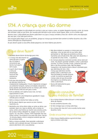 17.14. A criança que não dorme
Muitas crianças podem ter dificuldade em conciliar o sono ao ir para a cama, ou podem despertar durante a noite. As causas
são múltiplas: pode ser por fome, dor causada pela dentição ou por outras causas (gases, febre, ou ter a fralda suja).
Noutros casos, a dificuldade para dormir pode dever-se a que a criança considera a hora de ir dormir como uma separação
dos seus pais, e faz tudo para evitá-la.
Esta situação pode chegar a ser um problema, porque as crianças que dormem bem sentem-se melhor durante o dia e têm
menos alterações de comportamento.
Os pais devem ajudar os seus filhos desde pequenos a ter bons hábitos para dormir.
O que deve fazer?
ț Os bebés devem dormir de barriga para cima.
ț A criança não deve dormir na
cama dos pais e a partir
dos 4-6 meses é
conveniente que
durma num quarto
sem os pais.
ț A partir dos 6 meses
a toma de
alimentação
nocturna não
costuma ser
necessária.
ț Evite que veja programas
de televisão violentos ou
simplesmente inadequados. É muito importante conseguir
um ambiente tranquilo, realizar actividades relaxantes e
evitar aquelas que possam excitar as crianças, pelo menos
30-60 minutos antes de irem para a cama.
ț Evite as bebidas com cafeína (coca-cola, ice-tea),
especialmente à noite.
ț O quarto deve ter uma temperatura agradável e roupa
cómoda para a estação.
ț Deite a criança à mesma hora todas as noites.
ț Dê-lhe algum objecto que associe ao sono: boneco,
mantinha, etc.
ț Mantenha uma rotina diária todas as noites ao deitar, por
exemplo: fazer xixi, lavar os dentes, pôr a criança na
cama, contar uma história ou manter uma conversa curta,
dar as boas noites e despedir-se, apagar a luz e sair do
quarto. Se o seu filho o chamar, tente responder mas sem
voltar a entrar. Se ao deixá-lo na cama não chora, mas fá-
-lo minutos depois, entre e comprove somente que não
lhe aconteceu nada.
ț Deite a criança acordada. Deve aprender a adormecer
sozinho, sem a atenção dos pais. Evite que o menino
associe adormecer com a sua presença.
ț Não deve embalar ou passear a criança para que
adormeça. Uma vez que está na sua cama, deve
permanecer aí. Não ligue aos protestos ou birras,
mantenha uma atitude firme. Não ceda nem desanime, é
só questão de umas noites... e paciência.
ț As crianças pequenas costumam acordar várias vezes por
noite, mas devem aprender também a voltar a adormecer
sozinhos. Se chora e acorda à noite, comprove que está
bem e não lhe aconteceu nada. Não lhe pegue,
tranquilize-o de maneira breve e deixe-o acordado para
que adormeça de novo. Uma
criança que adormece sozinha
poderá voltar a adormecer com
mais facilidade se acordar durante
a noite. Se você for ao quarto da
criança cada vez que ela acorda,
ela exigirá a sua presença para
voltar a adormecer.
ț Nunca dê medicamentos para
dormir à criança.
Quando consultar
o seu médico de família?
ț Se a criança ressona e deixa de ouvir o ronco porque
deixa de respirar.
ț Se está sonolenta durante o dia.
ț Se não consegue que a criança adormeça.
ț Se a criança tem mais de 1 ano e acorda muitas vezes
durante a noite.
Onde encontrar mais informação?
ț http://www.sleepfoundation.org/article/sleep-
topics/children-and-sleep
GUIA PRÁTICO DE SAÚDE
UNIDADE 17. Doenças infantis
202 Tradução e adaptação
Novembro 2009
 