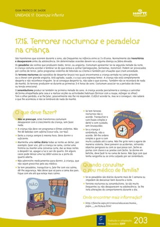 17.15. Terrores nocturnos e pesadelos
na criança
São transtornos que ocorrem durante o sono, são frequentes na infância entre os 3 e 8 anos. Normalmente são transitórios
e desaparecem antes da adolescência. Em determinadas ocasiões devem-se a alguma doença ou febre elevada.
Os pesadelos são sonhos que produzem medo, terror, ou angústia. Costumam apresentar-se na segunda metade da noite.
A criança costuma acordar e lembrar-se do que estava a sonhar (perseguições, fantasmas, monstros). Podem ser provocados
por contos de terror, pelos programas violentos de televisão ou cinema e também por situações que criam ansiedade.
Os terrores nocturnos são episódios de despertar brusco nos quais encontramos a criança sentada na cama gritando
ou a chorar com grande angústia. Está agitado, suado, e a sua cara expressa temor. A criança não está completamente
desperta e não reconhece ninguém. Se se consegue despertá-la, não sabe o que ocorreu. Também não se recordará de nada
de manhã. Os terrores produzem-se durante as primeiras 3-4 horas de sono. Costumam associar-se a períodos de stress
ou tensão emocional.
O sonambulismo produz-se também na primeira metade do sono. A criança acorda parcialmente e começa a caminhar
de forma atrapalhada pela casa e a realizar acções ou actividades habituais (brincar com a roupa, esfregar os olhos).
Tem o olhar perdido, e se lhe falar, possivelmente não lhe irá responder. É difícil acordá-la, mas se o conseguir, não saberá
o que lhe aconteceu e não se lembrará de nada de manhã.
O que deve fazer?
ț Não se preocupe, estes transtornos costumam
desaparecer com o crescimento da criança, sem fazer
nada.
ț A criança não deve ver programas e filmes violentos. Não
lhe dê bebidas com cafeína (coca-cola, ice-tea).
ț Deite a criança sempre à mesma hora. Deve dormir o
suficiente.
ț Mantenha uma rotina diária todas as noites ao deitar, por
exemplo: fazer xixi, pôr a criança na cama, contar uma
história ou manter uma conversa curta, dar as boas noites
e despedir-se, apagar a luz e sair do quarto. Em alguns
casos pode deixar uma luz débil acesa ou a porta do
quarto aberta.
ț Não administre medicamentos para dormir, à criança, que
não sejam prescritos pelo seu médico.
ț Se tem pesadelos, tranquilize-o, fale-lhe com voz calma,
dê-lhe segurança. Não deixe que vá para a cama dos pais.
Fique com ele até que esteja mais calmo.
ț Se tem terrores
nocturnos não o
acorde. Tranquilize-o
com frases simples e
deite-o com cuidado,
sem brusquidão.
ț Se a criança é
sonâmbula, não o
acorde. Dê-lhe ordens
simples e guie-o com
muito cuidado até à cama. Não lhe grite nem o agarre de
maneira violenta. Deve prevenir os acidentes, retirando
objectos perigosos ou com os que possa cair, feche as
portas com chave e as janelas com fecho. Se dorme em
beliche, deve fazê-lo na cama de baixo. Não faça com que
tenha vergonha ou se sinta culpado por ser sonâmbulo.
Quando consultar
o seu médico de família?
ț Se os pesadelos são diários durante mais de 1 semana ou
impedem de descansar bem durante a noite.
ț Terrores nocturnos ou sonambulismo. Se são muito
frequentes ou não desaparecem na adolescência. Se lhe
nota alterações do comportamento durante o dia.
Onde encontrar mais informação?
ț http://familia.sapo.pt/crianca/educacao/mama_
papa___eu/826419.html
203
GUIA PRÁTICO DE SAÚDE
UNIDADE 17. Doenças infantis
Tradução e adaptação
Novembro 2009
 