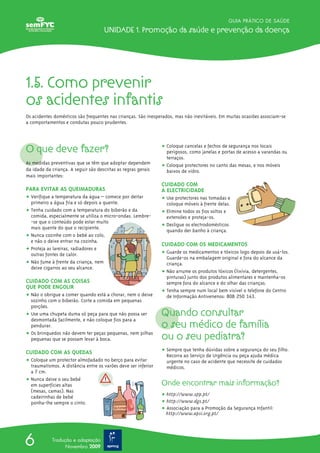 GUIA PRÁTICO DE SAÚDE
Unidade 1. Promoção da saúde e prevenção da doença
6 Tradução e adaptação
Novembro 2009
1.5. Como prevenir
os acidentes infantis
Os acidentes domésticos são frequentes nas crianças. São inesperados, mas não inevitáveis. Em muitas ocasiões associam-se
a comportamentos e condutas pouco prudentes.
O que deve fazer?
As medidas preventivas que se têm que adoptar dependem
da idade da criança. A seguir são descritas as regras gerais
mais importantes:
PARA EVITAR AS QUEIMADURAS
ț Verifique a temperatura da água – comece por deitar
primeiro a água fria e só depois a quente.
ț Tenha cuidado com a temperatura do biberão e da
comida, especialmente se utiliza o micro-ondas. Lembre-
-se que o conteúdo pode estar muito
mais quente do que o recipiente.
ț Nunca cozinhe com o bebé ao colo,
e não o deixe entrar na cozinha.
ț Proteja as lareiras, radiadores e
outras fontes de calor.
ț Não fume à frente da criança, nem
deixe cigarros ao seu alcance.
CUIDADO COM AS COISAS
QUE PODE ENGOLIR
ț Não o obrigue a comer quando está a chorar, nem o deixe
sozinho com o biberão. Corte a comida em pequenas
porções.
ț Use uma chupeta duma só peça para que não possa ser
desmontada facilmente, e não coloque fios para a
pendurar.
ț Os brinquedos não devem ter peças pequenas, nem pilhas
pequenas que se possam levar à boca.
CUIDADO COM AS QUEDAS
ț Coloque um protector almofadado no berço para evitar
traumatismos. A distância entre os varões deve ser inferior
a 7 cm.
ț Nunca deixe o seu bebé
em superfícies altas
(mesas, camas). Nas
cadeirinhas de bebé
ponha-lhe sempre o cinto.
ț Coloque cancelas e fechos de segurança nos locais
perigosos, como janelas e portas de acesso a varandas ou
terraços.
ț Coloque protectores no canto das mesas, e nos móveis
baixos de vidro.
CUIDADO COM
A ELECTRICIDADE
ț Use protectores nas tomadas e
coloque móveis à frente delas.
ț Elimine todos os fios soltos e
extensões e proteja-os.
ț Desligue os electrodomésticos
quando der banho à criança.
CUIDADO COM OS MEDICAMENTOS
ț Guarde os medicamentos e tóxicos logo depois de usá-los.
Guarde-os na embalagem original e fora do alcance da
criança.
ț Não arrume os produtos tóxicos (lixívia, detergentes,
pinturas) junto dos produtos alimentares e mantenha-os
sempre fora do alcance e do olhar das crianças.
ț Tenha sempre num local bem visível o telefone do Centro
de Informação Antivenenos: 808 250 143.
Quando consultar
o seu médico de família
ou o seu pediatra?
ț Sempre que tenha dúvidas sobre a segurança do seu filho.
Recorra ao Serviço de Urgência ou peça ajuda médica
urgente no caso de acidente que necessite de cuidados
médicos.
Onde encontrar mais informação?
ț http://www.spp.pt/
ț http://www.dgs.pt/
ț Associação para a Promoção da Segurança Infantil:
http://www.apsi.org.pt/
 