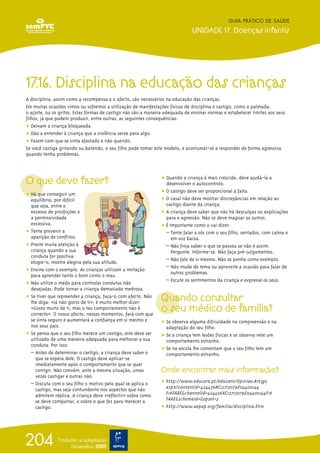 17.16. Disciplina na educação das crianças
A disciplina, assim como a recompensa e o afecto, são necessários na educação das crianças.
Em muitas ocasiões vimos ou sofremos a utilização de manifestações físicas de disciplina e castigo, como a palmada,
o açoite, ou os gritos. Estas formas de castigo não são a maneira adequada de ensinar normas e estabelecer limites aos seus
filhos, já que podem produzir, entre outras, as seguintes consequências:
ț Deixam a criança bloqueada.
ț Dão a entender à criança que a violência serve para algo.
ț Fazem com que se sinta afastado e não querido.
Se você castiga gritando ou batendo, o seu filho pode tomar este modelo, e acostumar-se a responder de forma agressiva
quando tenha problemas.
O que deve fazer?
ț Há que conseguir um
equilíbrio, por difícil
que seja, entre o
excesso de proibições e
a permissividade
excessiva.
ț Tente prevenir a
aparição de conflitos.
ț Preste muita atenção à
criança quando a sua
conduta for positiva:
elogie-o, mostre alegria pela sua atitude.
ț Ensine com o exemplo. As crianças utilizam a imitação
para aprender tanto o bom como o mau.
ț Não utilize o medo para controlar condutas não
desejadas. Pode tornar a criança demasiado medrosa.
ț Se tiver que repreender a criança, faça-o com afecto. Não
lhe diga: «Já não gosto de ti»; é muito melhor dizer:
«Gosto muito de ti, mas o teu comportamento não é
correcto». O nosso afecto, nesses momentos, fará com que
se sinta seguro e aumentará a confiança em si mesmo e
nos seus pais.
ț Se pensa que o seu filho merece um castigo, este deve ser
utilizado de uma maneira adequada para melhorar a sua
conduta. Por isso:
– Antes de determinar o castigo, a criança deve saber o
que se espera dele. O castigo deve aplicar-se
imediatamente após o comportamento que se quer
corrigir. Não convém, ante a mesma situação, umas
vezes castigar e outras não.
– Discuta com o seu filho o motivo pelo qual se aplica o
castigo, mas seja contundente nos aspectos que não
admitem réplica. A criança deve «reflectir» sobre como
se deve comportar, e sobre o que fez para merecer o
castigo.
ț Quando a criança é mais crescida, deve ajudá-la a
desenvolver o autocontrolo.
ț O castigo deve ser proporcional à falta.
ț O casal não deve mostrar discrepâncias em relação ao
castigo diante da criança.
ț A criança deve saber que não há desculpas ou explicações
para a agressão. Não se deve magoar os outros.
ț É importante como o vai dizer:
– Tente falar a sós com o seu filho, sentados, com calma e
em voz baixa.
– Não finja saber o que se passou se não é assim.
Pergunte. Informe-se. Não faça pré-julgamentos.
– Não fale de si mesmo. Não se ponha como exemplo.
– Não mude de tema ou aproveite a ocasião para falar de
outros problemas.
– Escute os sentimentos da criança e expresse os seus.
Quando consultar
o seu médico de família?
ț Se observa alguma dificuldade na compreensão e na
adaptação do seu filho.
ț Se a criança tem lesões físicas e se observa nele um
comportamento estranho.
ț Se na escola lhe comentam que o seu filho tem um
comportamento estranho.
Onde encontrar mais informação?
ț http://www.educare.pt/educare/Opiniao.Artigo.
aspx?contentid=424436AC12713079E04400144
F16FAAE&channelid=424436AC12713079E04400144F16
FAAE&schemaid=&opsel=2
ț http://www.aepap.org/familia/disciplina.htm
GUIA PRÁTICO DE SAÚDE
UNIDADE 17. Doenças infantis
204 Tradução e adaptação
Novembro 2009
 