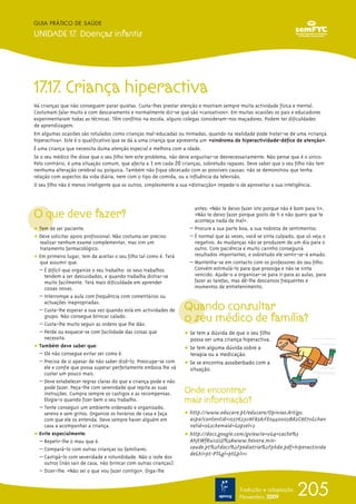 205
GUIA PRÁTICO DE SAÚDE
UNIDADE 17. Doenças infantis
Tradução e adaptação
Novembro 2009
17.17. Criança hiperactiva
Há crianças que não conseguem parar quietas. Custa-lhes prestar atenção e mostram sempre muita actividade física e mental.
Costumam falar muito e com descaramento e normalmente diz-se que são «cansativos». Em muitas ocasiões os pais e educadores
experimentaram todas as técnicas. Têm conflitos na escola, alguns colegas consideram-nos maçadores. Podem ter dificuldades
de aprendizagem.
Em algumas ocasiões são rotulados como crianças mal-educadas ou mimadas, quando na realidade pode tratar-se de uma «criança
hiperactiva». Este é o qualificativo que se dá a uma criança que apresenta um ÷«sindroma de hiperactividade-défice de atenção».
É uma criança que necessita duma atenção especial e melhora com a idade.
Se o seu médico lhe disse que o seu filho tem este problema, não deve angustiar-se desnecessariamente. Não pense que é o único.
Pelo contrário, é uma situação comum, que afecta a 1 em cada 20 crianças, sobretudo rapazes. Deve saber que o seu filho não tem
nenhuma alteração cerebral ou psíquica. Também não fique obcecado com as possíveis causas: não se demonstrou que tenha
relação com aspectos da vida diária, nem com o tipo de comida, ou a influência da televisão.
O seu filho não é menos inteligente que os outros, simplesmente a sua «distracção» impede-o de aproveitar a sua inteligência.
O que deve fazer?
ț Tem de ser paciente.
ț Deve solicitar apoio profissional. Não costuma ser preciso
realizar nenhum exame complementar, mas sim um
tratamento farmacológico.
ț Em primeiro lugar, tem de aceitar o seu filho tal como é. Terá
que assumir que:
– É difícil que organize o seu trabalho: os seus trabalhos
tendem a ser descuidados, e quando trabalha distrai-se
muito facilmente. Terá mais dificuldade em aprender
coisas novas.
– Interrompe a aula com frequência com comentários ou
actuações inapropriadas.
– Custa-lhe esperar a sua vez quando está em actividades de
grupo. Não consegue brincar calado.
– Custa-lhe muito seguir as ordens que lhe dão.
– Perde ou esquece-se com facilidade das coisas que
necessita.
ț Também deve saber que:
– Ele não consegue evitar ser como é.
– Precisa de si apesar de não saber dizê-lo. Preocupe-se com
ele e confie que possa superar perfeitamente embora lhe vá
custar um pouco mais.
– Deve estabelecer regras claras do que a criança pode e não
pode fazer. Peça-lhe com serenidade que repita as suas
instruções. Cumpra sempre os castigos e as recompensas.
Elogie-o quando fizer bem o seu trabalho.
– Tente conseguir um ambiente ordenado e organizado,
sereno e sem gritos. Organize os horários de casa e faça
com que ele os entenda. Deve sempre haver alguém em
casa a acompanhar a criança.
ț Evite especialmente:
– Repetir-lhe o mau que é.
– Compará-lo com outras crianças ou familiares.
– Castigá-lo com severidade e rotundidade. Não o isole dos
outros (não sair de casa, não brincar com outras crianças).
– Dizer-lhe: «Não sei o que vou fazer contigo». Diga-lhe
antes: «Não te deixo fazer isto porque não é bom para ti»,
«Não te deixo fazer porque gosto de ti e não quero que te
aconteça nada de mal».
– Procure a sua parte boa, a sua nobreza de sentimentos.
– É normal que às vezes, você se sinta culpado, que só veja o
negativo. As mudanças não se produzem de um dia para o
outro. Com paciência e muito carinho conseguirá
resultados importantes, e sobretudo ele sentir-se-á amado.
– Mantenha-se em contacto com os professores do seu filho.
Convém estimulá-lo para que prossiga e não se sinta
vencido. Ajude-o a organizar-se para ir para as aulas, para
fazer as tarefas, mas dê-lhe descansos frequentes e
momentos de entretenimento.
Quando consultar
o seu médico de família?
ț Se tem a dúvida de que o seu filho
possa ser uma criança hiperactiva.
ț Se tem alguma dúvida sobre a
terapia ou a medicação.
ț Se se encontra assoberbado com a
situação.
Onde encontrar
mais informação?
ț http://www.educare.pt/educare/Opiniao.Artigo.
aspx?contentid=1037623118F83A1FE0440003BA2C8E70&chan
nelid=0&schemaid=&opsel=2
ț http://docs.google.com/gview?a=v&q=cache%3
AhJtWfRui1zUJ%3Awww.hevora.min-
saude.pt%2Fdocs%2Fpediatria%2Fphda.pdf+hiperactivida
de&hl=pt-PT&gl=pt&pli=1
 