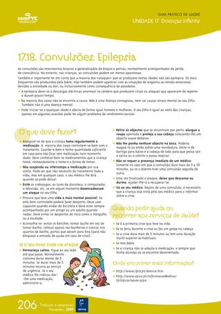 17.18. Convulsões. Epilepsia
As convulsões são movimentos bruscos e generalizados de braços e pernas, normalmente acompanhados de perda
de consciência. No entanto, nas crianças, as convulsões podem ser menos aparatosas.
Também é importante ter em conta que a maioria dos «ataques» que se produzem nestas idades não são epilepsia. Os mais
frequentes são produzidos pela febre, mas também podem aparecer com as situações de angústia ou tensão emocional,
devidas a ansiedade ou dor, ou inclusivamente como consequência de pesadelos.
ț A epilepsia deve-se a descargas eléctricas anormais no cérebro que produzem crises ou ataques que aparecem de repente
e duram pouco tempo.
ț Na maioria dos casos não se encontra a causa. Não é uma doença contagiosa, nem vai causar atraso mental ao seu filho.
Também não é uma doença mental.
ț Pode iniciar-se a qualquer idade e afecta de forma igual homens e mulheres. O seu filho é igual ao resto das crianças;
apenas em algumas ocasiões pode ter algum problema de rendimento escolar.
O que deve fazer?
ț Assegure-se de que a criança toma regularmente a
medicação. A maioria dos casos controlam-se bem com o
tratamento. Guarde-a bem e tenha quantidade suficiente
em casa para não ficar sem medicação num momento
dado. Deve conhecer bem os medicamentos que a criança
toma, nomeadamente o nome e a forma de tomar.
ț Não suspenda ou interrompa a medicação por sua
conta. Pode ser que não necessite do tratamento toda a
vida, mas em qualquer caso, o seu médico lhe dirá
quando se pode deixar.
ț Evite os videojogos, as luzes da discoteca, o computador,
a televisão, etc. se em algum momento desencadearam
um ataque no seu filho.
ț Procure que leve uma vida o mais normal possível. Se
está bem controlado poderá fazer desporto. Deve usar
capacete quando andar de bicicleta e deve estar sempre
acompanhado por um amigo ou um adulto quando
nadar. Deve evitar os desportos de risco como o mergulho
ou a escalada.
ț Aconselha-se: evitar os beliches; tomar duche em vez de
tomar banho, colocar apoios nas banheiras e colocar nos
quartos de banho, portas que abram para fora (para não
bloquear a entrada de ajuda em caso de crise).
SE O SEU FILHO TIVER UM ATAQUE
ț Permaneça calmo. Fique ao seu lado
até que passe. Normalmente
costuma durar menos de 3
minutos. Se durar mais de 5
minutos recorra ao serviço
de urgência. Se o seu
médico lhe indicou dar-
-lhe uma medicação,
administre-a.
ț Retire os objectos que se encontram por perto, alargue a
roupa apertada e proteja a sua cabeça colocando-lhe um
objecto suave debaixo.
ț Não lhe ponha nenhum objecto na boca. Poderia
magoá-lo ou então sofrer uma mordedura. Deite-o de
barriga para baixo e a cabeça de lado para que possa sair
a saliva ou o vómito e possa respirar.
ț Não se requer a presença imediata de um médico.
Somente no caso em que a convulsão dure mais de 5 a 10
minutos, ou se o doente tiver uma convulsão seguida de
outra.
ț Uma vez finalizado o ataque, deixe que descanse ou
durma. Ajudar-lhe-á a recuperar-se.
ț Vá ao seu médico. Depois de uma convulsão, é necessário
que a criança seja vista pelo seu médico para o informar
sobre a crise.
Quando pedir ajuda ou
recorrer aos serviços de saúde?
ț Se é a primeira crise que teve na vida.
ț Se se feriu durante a crise ou fez um golpe na cabeça.
ț Se a crise dura mais de 5 minutos ou tem uma duração
muito superior às habituais.
ț Se tem febre.
ț Se a criança não se adapta à medicação, e sempre que
tenha dúvidas ou se encontre desorientado.
Onde encontrar mais informação?
ț http://www.lpce.pt/doenca.htm
ț http://www.epico.pt/InformacaoMedica/
Epilepsia/oquee.aspx
GUIA PRÁTICO DE SAÚDE
UNIDADE 17. Doenças infantis
206 Tradução e adaptação
Novembro 2009
 