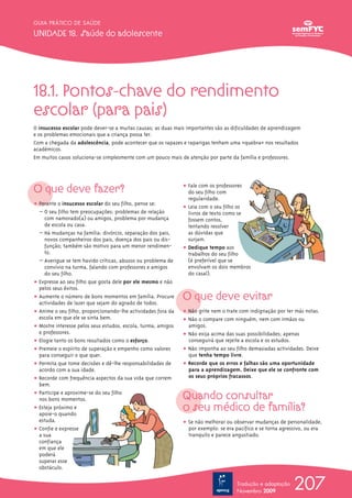 18.1. Pontos-chave do rendimento
escolar (para pais)
O insucesso escolar pode dever-se a muitas causas; as duas mais importantes são as dificuldades de aprendizagem
e os problemas emocionais que a criança possa ter.
Com a chegada da adolescência, pode acontecer que os rapazes e raparigas tenham uma «quebra» nos resultados
académicos.
Em muitos casos soluciona-se simplesmente com um pouco mais de atenção por parte da família e professores.
O que deve fazer?
ț Perante o insucesso escolar do seu filho, pense se:
– O seu filho tem preocupações: problemas de relação
com namorado(a) ou amigos, problema por mudança
de escola ou casa.
– Há mudanças na família: divórcio, separação dos pais,
novos companheiros dos pais, doença dos pais ou dis-
função; também são motivo para um menor rendimen-
to.
– Averigue se tem havido críticas, abusos ou problema de
convívio na turma, falando com professores e amigos
do seu filho.
ț Expresse ao seu filho que gosta dele por ele mesmo e não
pelos seus êxitos.
ț Aumente o número de bons momentos em família. Procure
actividades de lazer que sejam do agrado de todos.
ț Anime o seu filho, proporcionando-lhe actividades fora da
escola em que ele se sinta bem.
ț Mostre interesse pelos seus estudos, escola, turma, amigos
e professores.
ț Elogie tanto os bons resultados como o esforço.
ț Premeie o espírito de superação e empenho como valores
para conseguir o que quer.
ț Permita que tome decisões e dê-lhe responsabilidades de
acordo com a sua idade.
ț Recorde com frequência aspectos da sua vida que correm
bem.
ț Participe e aproxime-se do seu filho
nos bons momentos.
ț Esteja próximo e
apoie-o quando
estuda.
ț Confie e expresse
a sua
confiança
em que ele
poderá
superar esse
obstáculo.
ț Fale com os professores
do seu filho com
regularidade.
ț Leia com o seu filho os
livros de texto como se
fossem contos,
tentando resolver
as dúvidas que
surjam.
ț Dedique tempo aos
trabalhos do seu filho
(é preferível que se
envolvam os dois membros
do casal).
O que deve evitar
ț Não grite nem o trate com indignação por ter más notas.
ț Não o compare com ninguém, nem com irmãos ou
amigos.
ț Não exija acima das suas possibilidades; apenas
conseguirá que rejeite a escola e os estudos.
ț Não imponha ao seu filho demasiadas actividades. Deixe
que tenha tempo livre.
ț Recorde que os erros e falhas são uma oportunidade
para a aprendizagem. Deixe que ele se confronte com
os seus próprios fracassos.
Quando consultar
o seu médico de família?
ț Se não melhorar ou observar mudanças de personalidade,
por exemplo: se era pacífico e se torna agressivo, ou era
tranquilo e parece angustiado.
207
GUIA PRÁTICO DE SAÚDE
UNIDADE 18. Saúde do adolescente
Tradução e adaptação
Novembro 2009
 