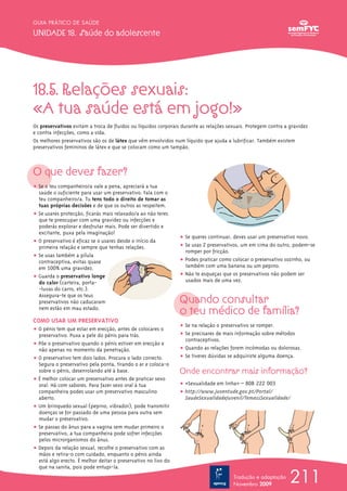 211
GUIA PRÁTICO DE SAÚDE
UNIDADE 18. Saúde do adolescente
Tradução e adaptação
Novembro 2009
18.5. Relações sexuais:
«A tua saúde está em jogo!»
Os preservativos evitam a troca de fluidos ou líquidos corporais durante as relações sexuais. Protegem contra a gravidez
e contra infecções, como a sida.
Os melhores preservativos são os de látex que vêm envolvidos num líquido que ajuda a lubrificar. Também existem
preservativos femininos de látex e que se colocam como um tampão.
O que deves fazer?
ț Se o teu companheiro/a vale a pena, apreciará a tua
saúde o suficiente para usar um preservativo. Fala com o
teu companheiro/a. Tu tens todo o direito de tomar as
tuas próprias decisões e de que os outros as respeitem.
ț Se usares protecção, ficarás mais relaxado/a ao não teres
que te preocupar com uma gravidez ou infecções e
poderás explorar e desfrutar mais. Pode ser divertido e
excitante, puxa pela imaginação!
ț O preservativo é eficaz se o usares desde o início da
primeira relação e sempre que tenhas relações.
ț Se usas também a pílula
contraceptiva, evitas quase
em 100% uma gravidez.
ț Guarda o preservativo longe
do calor (carteira, porta-
-luvas do carro, etc.).
Assegura-te que os teus
preservativos não caducaram
nem estão em mau estado.
COMO USAR UM PRESERVATIVO
ț O pénis tem que estar em erecção, antes de colocares o
preservativo. Puxa a pele do pénis para trás.
ț Põe o preservativo quando o pénis estiver em erecção e
não apenas no momento da penetração.
ț O preservativo tem dois lados. Procura o lado correcto.
Segura o preservativo pela ponta, tirando o ar e coloca-o
sobre o pénis, desenrolando até à base.
ț É melhor colocar um preservativo antes de praticar sexo
oral. Há com sabores. Para fazer sexo oral à tua
companheira podes usar um preservativo masculino
aberto.
ț Um brinquedo sexual (pepino, vibrador), pode transmitir
doenças se for passado de uma pessoa para outra sem
mudar o preservativo.
ț Se passas do ânus para a vagina sem mudar primeiro o
preservativo, a tua companheira pode sofrer infecções
pelos microrganismos do ânus.
ț Depois da relação sexual, recolhe o preservativo com as
mãos e retira-o com cuidado, enquanto o pénis ainda
está algo erecto. É melhor deitar o preservativo no lixo do
que na sanita, pois pode entupi-la.
ț Se queres continuar, deves usar um preservativo novo.
ț Se usas 2 preservativos, um em cima do outro, podem-se
romper por fricção.
ț Podes praticar como colocar o preservativo sozinho, ou
também com uma banana ou um pepino.
ț Não te esqueças que os preservativos não podem ser
usados mais de uma vez.
Quando consultar
o teu médico de família?
ț Se na relação o preservativo se romper.
ț Se precisares de mais informação sobre métodos
contraceptivos.
ț Quando as relações forem incómodas ou dolorosas.
ț Se tiveres dúvidas se adquiriste alguma doença.
Onde encontrar mais informação?
ț «Sexualidade em linha» – 808 222 003
ț http://www.juventude.gov.pt/Portal/
SaudeSexualidadeJuvenil/TemassSexualidade/
 