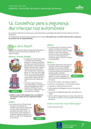 7
GUIA PRÁTICO DE SAÚDE
Unidade 1. Promoção da saúde e prevenção da doença
Tradução e adaptação
Novembro 2009
1.6. Conselhos para a segurança
das crianças nos automóveis
Nos acidentes rodoviários as crianças que viajam devidamente acomodadas têm lesões em menor número e de menor
importância.
As normas básicas de segurança são obrigatórias em Portugal. Não permita que o seu filho viaje sem elas! A segurança
do seu filho é da sua responsabilidade.
O que deve fazer?
Existem vários tipos de cadeiras de segurança adaptadas ao
tamanho e peso de cada criança. Classificam-se nos
seguintes grupos:
GRUPO 0 – ATÉ AOS 18 MESES
ț Os bebés até 13 kg de peso devem
ir sentados numa cadeirinha
pequena e inclinada, adaptada à
sua idade, que disponha de cinto
bem ajustado e convenientemente
fechado. Durante toda a viagem a
cadeira deve estar presa com o
cinto de segurança, no banco da
frente, se o carro não tiver airbag
frontal, ou se for possível desligá-
-lo. Se não for possível desligar o
airbag utilize o assento de trás. A
cadeira deve estar voltada para
trás.
ț A primeira viagem deve ser já
uma viagem segura. Verifique se a
cadeira é adequada para recém
nascidos e certifique-se que a
utiliza sempre voltada para trás e
correctamente instalada.
ț Lembre-se que é muito perigoso levar o seu bebé ao
colo mesmo no banco de trás e apenas por alguns
minutos!
GRUPO 1
ț As crianças entre 9 e 18 Kg de peso
(9 meses a 3 anos) devem ir
sentados numa cadeira voltada para
trás até o mais tarde possível – a
protecção mais segura. Deve ir no
banco de trás, presa mediante um
sistema de segurança específico, ou
então a um dos cintos de segurança
do automóvel.
GRUPO 2
ț As crianças de 15 a 25 kg (3 a 6 anos)
podem ir sentadas numa cadeira
adaptada ao seu peso, como no grupo
anterior ou sobre uma almofada
elevatória com as costas destacáveis
na qual o cinto de segurança do
automóvel segura a criança e a cadeira
simultaneamente.
GRUPO 3
ț As crianças maiores de 6 anos que não
alcancem 1,50 m de altura podem ir
sentados em cima duma almofada
elevatória no banco de trás presos com
o cinto de segurança do automóvel, ou
também podem ir sentados
normalmente presos com um cinto
especial ou com um adaptador ao
cinto convencional adequado à altura
da criança.
ț Se viaja com crianças, não esqueça o seguinte:
ț Ensine-os a viajar seguros; é uma lição para sempre.
ț O exemplo é a melhor forma de ensinar.
ț Utilize produtos homologados e siga as instruções do
fabricante.
ț Use sempre as medidas de segurança, na estrada ou na
cidade.
ț Utilize o fecho de segurança para crianças, das portas de
trás. Ensine o seu filho a sair do carro pelas portas do lado
do passeio.
Onde encontrar mais informação?
ț http://www.apsi.org.pt
GRUPO 0
GRUPO 1
GRUPO 2 e 3
 