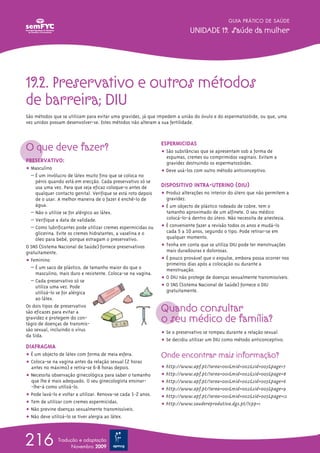 19.2. Preservativo e outros métodos
de barreira; DIU
São métodos que se utilizam para evitar uma gravidez, já que impedem a união do óvulo e do espermatozóide, ou que, uma
vez unidos possam desenvolver-se. Estes métodos não alteram a sua fertilidade.
O que deve fazer?
PRESERVATIVO:
ț Masculino
– É um invólucro de látex muito fino que se coloca no
pénis quando está em erecção. Cada preservativo só se
usa uma vez. Para que seja eficaz coloque-o antes de
qualquer contacto genital. Verifique se está roto depois
de o usar. A melhor maneira de o fazer é enchê-lo de
água.
– Não o utilize se for alérgico ao látex.
– Verifique a data de validade.
– Como lubrificantes pode utilizar cremes espermicidas ou
glicerina. Evite os cremes hidratantes, a vaselina e o
óleo para bebé, porque estragam o preservativo.
O SNS (Sistema Nacional de Saúde) fornece preservativos
gratuitamente.
ț Feminino
– É um saco de plástico, de tamanho maior do que o
masculino, mais duro e resistente. Coloca-se na vagina.
– Cada preservativo só se
utiliza uma vez. Pode
utilizá-lo se for alérgica
ao látex.
Os dois tipos de preservativo
são eficazes para evitar a
gravidez e protegem do con-
tágio de doenças de transmis-
são sexual, incluindo o vírus
da Sida.
DIAFRAGMA
ț É um objecto de látex com forma de meia esfera.
ț Coloca-se na vagina antes da relação sexual (2 horas
antes no máximo) e retira-se 6-8 horas depois.
ț Necessita observação ginecológica para saber o tamanho
que lhe é mais adequado. O seu ginecologista ensinar-
-lhe-á como utilizá-lo.
ț Pode lavá-lo e voltar a utilizar. Renova-se cada 1-2 anos.
ț Tem de utilizar com cremes espermicidas.
ț Não previne doenças sexualmente transmissíveis.
ț Não deve utilizá-lo se tiver alergia ao látex.
ESPERMICIDAS
ț São substâncias que se apresentam sob a forma de
espumas, cremes ou comprimidos vaginais. Evitam a
gravidez destruindo os espermatozóides.
ț Deve usá-los com outro método anticonceptivo.
DISPOSITIVO INTRA-UTERINO (DIU)
ț Produz alterações no interior do útero que não permitem a
gravidez.
ț É um objecto de plástico rodeado de cobre, tem o
tamanho aproximado de um alfinete. O seu médico
colocá-lo-á dentro do útero. Não necessita de anestesia.
ț É conveniente fazer a revisão todos os anos e mudá-lo
cada 5 a 10 anos, segundo o tipo. Pode retirar-se em
qualquer momento.
ț Tenha em conta que se utiliza DIU pode ter menstruações
mais duradouras e dolorosas.
ț É pouco provável que o expulse, embora possa ocorrer nos
primeiros dias após a colocação ou durante a
menstruação.
ț O DIU não protege de doenças sexualmente transmissíveis.
ț O SNS (Sistema Nacional de Saúde) fornece o DIU
gratuitamente.
Quando consultar
o seu médico de família?
ț Se o preservativo se rompeu durante a relação sexual.
ț Se decidiu utilizar um DIU como método anticonceptivo.
Onde encontrar mais informação?
ț http://www.apf.pt/?area=001&mid=002&sid=005&page=7
ț http://www.apf.pt/?area=001&mid=002&sid=005&page=8
ț http://www.apf.pt/?area=001&mid=002&sid=005&page=6
ț http://www.apf.pt/?area=001&mid=002&sid=005&page=9
ț http://www.apf.pt/?area=001&mid=002&sid=005&page=12
ț http://www.saudereprodutiva.dgs.pt/?cpp=1
GUIA PRÁTICO DE SAÚDE
UNIDADE 19. Saúde da mulher
216 Tradução e adaptação
Novembro 2009
 