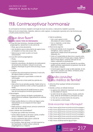 217
GUIA PRÁTICO DE SAÚDE
UNIDADE 19. Saúde da mulher
Tradução e adaptação
Novembro 2009
19.3. Contraceptivos hormonais
Os contraceptivos hormonais impedem a formação do óvulo nos ovários, e desta forma impedem a gravidez.
Pode usá-los em comprimidos, implantes, adesivos e anéis vaginais. A composição é parecida com a das hormonas que
a mulher produz de forma natural.
O que deve fazer?
EXISTEM VÁRIOS TIPOS DE PREPARADOS:
ț Os que têm duas hormonas, chamadas estrogénios e
progestagénios. Apresentam-se sob a forma de:
– Pílula, que se toma diariamente;
– Anel de plástico que se coloca dentro da vagina (como
um tampão) e se troca uma vez por mês;
– Adesivos que se colam na pele e se trocam
semanalmente.
ț Os que têm somente progestagénios:
– Pílulas;
– Injecções trimestrais;
– Implantes subcutâneos; são depósitos do medicamento
do tamanho de um fósforo. Colocam-se com uma
pequena intervenção na parte interna do braço. Duram
3 anos.
ț Vantagens:
– A eficácia dos anticonceptivos hormonais é muito alta.
São seguros desde o primeiro ciclo;
– Regulam e diminuem a quantidade e as dores da
menstruação;
– Quando deixa de os tomar pode ficar grávida se o
desejar;
– Pode utilizá-los por períodos grandes. Podem retirar-se
em qualquer momento e voltar a utilizá-los passado um
tempo;
– O SNS (Sistema Nacional de Saúde) fornece os vários
tipos de contraceptivos hormonais gratuitamente.
ț Desvantagens:
– Podem agravar doenças do fígado e predispõem ao
aparecimento de tromboses, especialmente em mulheres
fumadoras;
– Podem perder eficácia se os utiliza com alguns outros
medicamentos ou se se esquece de tomar algum
comprimido;
– Podem diminuir o desejo sexual, provocar aumento de
peso, dor de cabeça, etc.
ț Qual o método mais recomendável?
– As pílulas que contêm duas hormonas;
– Se lhe é difícil recordar-se de tomar a pílula, é melhor
utilizar o implante, o anel ou adesivos;
– Se está a amamentar deve utilizar a pílula de
progestagénios ou o implante;
– Se é fumadora, deixe de fumar, e se não é possível ou
tem hipertensão, é melhor utilizar a pílula de
progestagénios ou o implante.
ț Pode ter problemas:
– Com o anel vaginal, se tem
dificuldade em colocar tampões;
– Com os implantes, se não tolera
pequenas cirurgias.
ț Pílula do dia seguinte:
– Utilize este método só em situações de
emergência, como a ruptura do
preservativo, relação sexual sem protecção
adequada, etc.;
– Tome os 2 comprimidos em dose única o quanto antes,
já que só é útil até às 72 horas após a relação. Repita a
dose 12 horas depois, conforme indicação do seu
médico, enfermeiro ou farmacêutico;
– A segurança do método é muito elevada (as suas falhas
podem acontecer especialmente se passaram mais de 48
horas desde a relação);
– A menstruação seguinte surge na data esperada. Se isto
não ocorrer, consulte o seu médico. Entretanto utilize
algum método de barreira.
Quando consultar
o seu médico de família?
ț Antes de utilizar qualquer método anticonceptivo
hormonal;
ț Estando a utilizar um método hormonal:
– se aparecer dor abdominal importante ou dor no peito
ou dificuldade em respirar;
– se sofrer de dor de cabeça intensa, náuseas, perda de
força, perda de sensibilidade ou alterações da visão;
– se tiver dor ou entumescimento de uma perna;
– se não aparecer a menstruação.
Onde encontrar mais informação?
ț http://www.apf.pt/?area=001&mid=002&sid=005&page=2
ț http://www.apf.pt/?area=001&mid=002&sid=005&page=3
ț http://www.apf.pt/?area=001&mid=002&sid=005&page=4
ț http://www.apf.pt/?area=001&mid=002&sid=005&page=5
ț http://www.apf.pt/?area=001&mid=002&sid=005&page=10
ț http://www.apf.pt/?area=001&mid=002&sid=004
ț http://www.saudereprodutiva.dgs.pt/?cpp=1
 