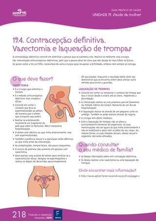 19.4. Contracepção definitiva.
Vasectomia e laqueação de trompas
A contracepção definitiva consiste em esterilizar a pessoa que se submeta a ela. Realiza-se mediante uma cirurgia.
São intervenções anticonceptivas definitivas, pelo que a pessoa deve ter claro que não deseja ter mais filhos no futuro.
Se quiser voltar a ter um filho, necessitará de outra cirurgia para recuperar a fertilidade, embora nem sempre se consiga.
O que deve fazer?
VASECTOMIA
ț É a cirurgia que esteriliza o
homem.
ț É o método anticonceptivo
definitivo mais simples e
eficaz;
ț Consiste em cortar o
conduto que leva os
espermatozóides ao sémen,
de maneira que o sémen
que é expulso seja estéril;
ț Realiza-se anestesiando
localmente um fragmento da
pele que cobre os testículos. Não é necessária
hospitalização;
ț O sémen será idêntico ao que tinha anteriormente, mas
sem espermatozóides;
ț Também a potência sexual e a ejaculação serão idênticas
ao que tinha antes da intervenção;
ț As complicações, sempre locais, são pouco frequentes;
ț O cancro de próstata não aumenta em pessoas com
vasectomia;
ț Deve realizar uma análise do sémen para verificar se a
vasectomia foi eficaz. Designa-se espermograma e
realiza-se depois de decorridas aproximadamente
20 ejaculações. Enquanto o resultado deste teste não
demonstrar que se encontra estéril deve utilizar outro
método para evitar a gravidez.
LAQUEAÇÃO DE TROMPAS
ț Consiste em cortar ou tamponar o conduto da trompa que
leva o óvulo desde o ovário até ao útero, impedindo a
fecundação;
ț A intervenção realiza-se com anestesia parcial (anestesia
da metade inferior do corpo). Necessita de um dia de
hospitalização;
ț A laqueação realiza-se através de um pequeno corte no
umbigo. Também se pode realizar através da vagina;
ț A cirurgia tem efeito imediato;
ț Com a laqueação de trompas não se altera o
funcionamento hormonal do organismo. As suas
menstruações vão ser iguais às que tinha anteriormente e
não se modificará o peso nem os pêlos do seu corpo. Da
mesma forma, as suas relações sexuais, desejo sexual e
orgasmos não serão alterados.
Quando consultar
o seu médico de família?
ț Se deseja informação sobre anti-concepção definitiva;
ț Se deseja realizar uma vasectomia ou uma laqueação de
trompas.
Onde encontrar mais informação?
ț http://www.apf.pt/?area=001&mid=002&sid=005&page=11
GUIA PRÁTICO DE SAÚDE
UNIDADE 19. Saúde da mulher
218 Tradução e adaptação
Novembro 2009
 