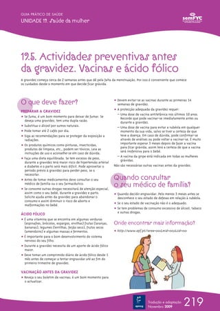 219
GUIA PRÁTICO DE SAÚDE
UNIDADE 19. Saúde da mulher
Tradução e adaptação
Novembro 2009
19.5. Actividades preventivas antes
da gravidez. Vacinas e ácido fólico
A gravidez começa cerca de 2 semanas antes que dê pela falta da menstruação. Por isso é conveniente que comece
os cuidados desde o momento em que decide ficar grávida.
O que deve fazer?
PREPARAR A GRAVIDEZ
ț Se fuma, é um bom momento para deixar de fumar. Se
deseja uma gravidez, tem uma dupla razão.
ț Substitua o álcool por sumos naturais.
ț Pode tomar até 2 cafés por dia.
ț Siga as recomendações para se proteger da exposição a
radiações.
ț Os produtos químicos como pinturas, insecticidas,
produtos de limpeza, etc., podem ser tóxicos. Leia as
instruções de uso e aconselhe-se em caso de dúvida.
ț Faça uma dieta equilibrada. Se tem excesso de peso,
durante a gravidez terá maior risco de hipertensão arterial
e diabetes e o parto será mais difícil. Pode aproveitar o
período prévio à gravidez para perder peso, se o
necessitar.
ț Antes de tomar medicamentos deve consultar o seu
médico de família ou o seu farmacêutico.
ț Se consome outras drogas necessitará de atenção especial,
assim como o seu bebé, durante a gravidez e parto.
Solicite ajuda antes da gravidez para abandonar o
consumo e assim diminuir o risco de aborto e
malformações no bebé.
ÁCIDO FÓLICO
ț É uma vitamina que se encontra em algumas verduras
(espinafres, brócolos, espargos, ervilhas) frutas (laranjas,
bananas), legumes (lentilhas, feijão seco), frutos secos
(amendoins) e algumas massas e fermentos.
ț É importante para o bom desenvolvimento do sistema
nervoso do seu filho.
ț Durante a gravidez necessita de um aporte de ácido fólico
maior.
ț Deve tomar um comprimido diário de ácido fólico desde 1
mês antes de começar a tentar engravidar até ao fim do
primeiroº trimestre de gravidez.
VACINAÇÃO ANTES DA GRAVIDEZ
ț Reveja o seu boletim de vacinas; é um bom momento para
o actualizar.
ț Devem evitar-se as vacinas durante as primeiras 14
semanas de gravidez.
ț A protecção adequada da gravidez requer:
– Uma dose de vacina antitetânica nos últimos 10 anos.
Recorde que pode vacinar-se imediatamente antes ou
durante a gravidez.
– Uma dose de vacina para evitar a rubéola em qualquer
momento da sua vida, salvo se tiver a certeza de que
teve a doença. Em caso de dúvida, pode confirmar-se
através de análises ou pode voltar a vacinar-se. É muito
importante esperar 3 meses depois de fazer a vacina
para ficar grávida; assim terá a certeza de que a vacina
será inofensiva para o bebé.
– A vacina da gripe está indicada em todas as mulheres
grávidas.
Não são necessárias outras vacinas antes da gravidez.
Quando consultar
o seu médico de família?
ț Quando decidir engravidar. Pelo menos 3 meses antes se
desconhece o seu estado de defesas em relação à rubéola.
ț Se o seu estado de vacinação não é o adequado.
ț Se tem problemas de consumo excessivo de álcool, tabaco
e outras drogas.
Onde encontrar mais informação?
ț http://www.apf.pt/?area=001&mid=003&sid=001
 